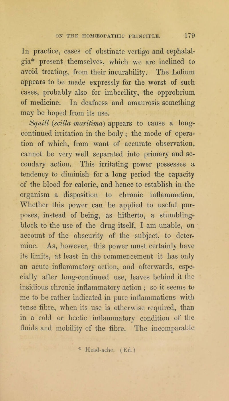 In practice, cases of obstinate vertigo and cephalal- gia* present themselves, which we are inclined to avoid treating, from their incurability. The Lolium appears to be made expressly for the worst of such cases, probably also for imbecility, the opprobrium of medicine. In deafness and amaurosis something may be hoped from its use. Squill {scilla mmitima) appears to cause a long- continued irritation in the body; the mode of opera- tion of which, from want of accurate observation, cannot be very well separated into primary and se- condary action. This irritating power possesses a tendency to diminish for a long period the capacity of the blood for caloric, and hence to establish in the organism a disposition to chronic inflammation. Whether this power can be applied to useful pur- poses, instead of being, as hitherto, a stumbling- block to the use of the drug itself, I am unable, on account of the obscurity of the subject, to deter- mine. As, however, this power must certainly have its limits, at least in the commencement it has only an acute inflammatory action, and afterwards, espe- cially after long-continued use, leaves behind it the insidious chronic inflammatory action ; so it seems to me to be rather indicated in pure inflammations with tense fibre, when its use is otherwise required, than in a cold or hectic inflammatory condition of the fluids and mobility of the fibre. The incomparable * I lead-ache. (Ed.)