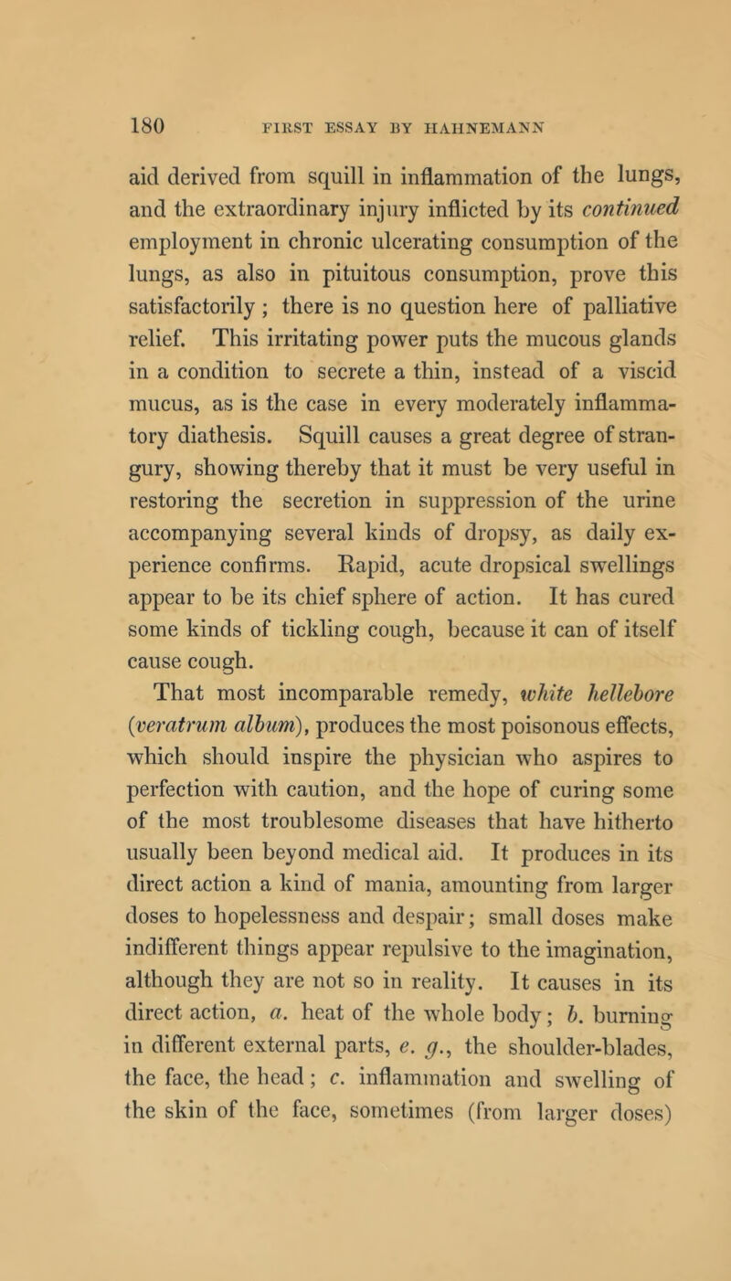 aid derived from squill in inflammation of the lungs, and the extraordinary injury inflicted by its continued employment in chronic ulcerating consumption of the lungs, as also in pituitous consumption, prove this satisfactorily ; there is no question here of palliative relief. This irritating power puts the mucous glands in a condition to secrete a thin, instead of a viscid mucus, as is the case in every moderately inflamma- tory diathesis. Squill causes a great degree of stran- gury, showing thereby that it must be very useful in restoring the secretion in suppression of the urine accompanying several kinds of dropsy, as daily ex- perience confirms. Rapid, acute dropsical swellings appear to be its chief sphere of action. It has cured some kinds of tickling cough, because it can of itself cause cough. That most incomparable remedy, white hellebore {veratrum album), produces the most poisonous effects, which should inspire the physician who aspires to perfection with caution, and the hope of curing some of the most troublesome diseases that have hitherto usually been beyond medical aid. It produces in its direct action a kind of mania, amounting from larger doses to hopelessness and despair; small doses make indifferent things appear repulsive to the imagination, although they are not so in reality. It causes in its direct action, a. heat of the whole body; b. burning in different external parts, e. g., the shoulder-blades, the face, the head; c. inflammation and swelling of the skin of the face, sometimes (from larger doses)