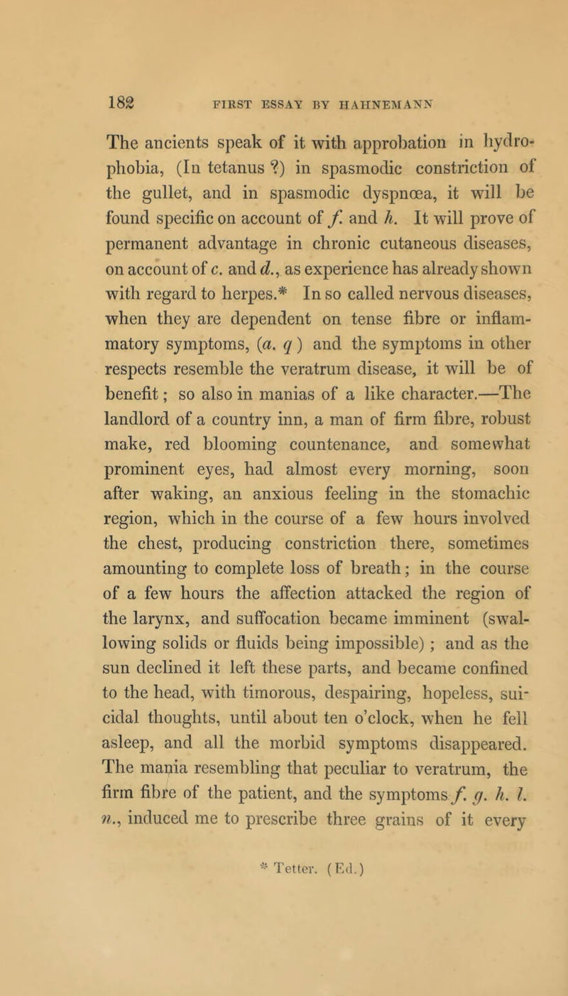 The ancients speak of it with approbation in hydro- phobia, (In tetanus ?) in spasmodic constriction of the gullet, and in spasmodic dyspnoea, it will be found specific on account of f. and h. It will prove of permanent advantage in chronic cutaneous diseases, on account of c. and d., as experience has already shown with regard to herpes.* In so called nervous diseases, when they are dependent on tense fibre or inflam- matory symptoms, {a. q) and the symptoms in other respects resemble the veratrum disease, it will be of benefit; so also in manias of a like character,—The landlord of a country inn, a man of firm fibre, robust make, red blooming countenance, and somewhat prominent eyes, had almost every morning, soon after waking, an anxious feeling in the stomachic region, which in the course of a few hours involved the chest, producing constriction there, sometimes amounting to complete loss of breath; in the course of a few hours the affection attacked the region of the larynx, and suffocation became imminent (swal- lowing solids or fluids being impossible); and as the sun declined it left these parts, and became confined to the head, with timorous, despairing, hopeless, sui- cidal thoughts, until about ten o’clock, when he fell asleep, and all the morbid symptoms disappeared. The mania resembling that peculiar to veratrum, the firm fibre of the patient, and the symptoms f. q. h. 1. n.^ induced me to prescribe three grains of it every Tetter. (Ed.)