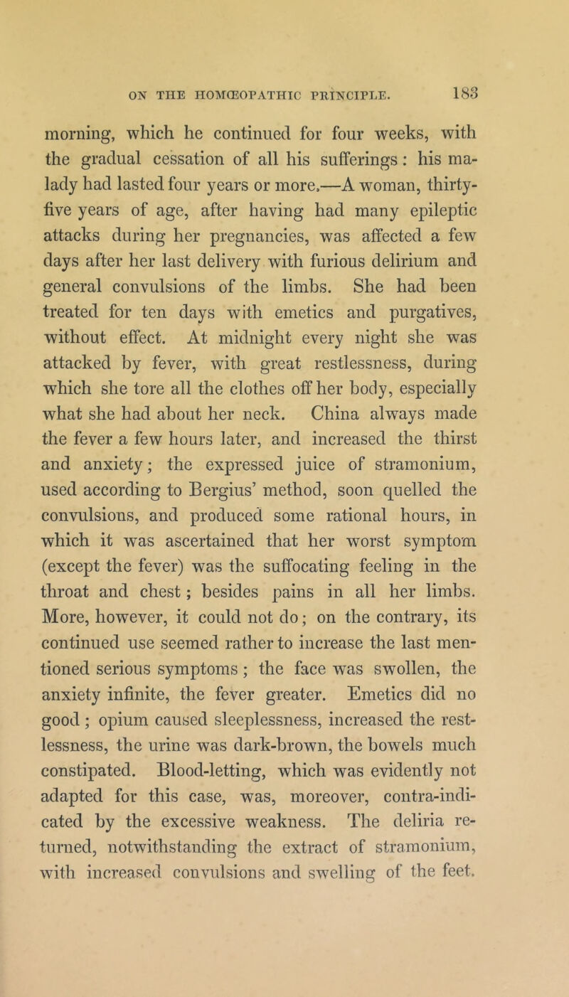 morning, which he continued for four weeks, with the gradual cessation of all his sufferings: his ma- lady had lasted four years or more.—A woman, thirty- five years of age, after having had many epileptic attacks during her pregnancies, was affected a few days after her last delivery with furious delirium and general convulsions of the limbs. She had been treated for ten days with emetics and purgatives, without effect. At midnight every night she was attacked by fever, with great restlessness, during which she tore all the clothes off her body, especially what she had about her neck. China always made the fever a few hours later, and increased the thirst and anxiety; the expressed juice of stramonium, used according to Bergius’ method, soon quelled the convulsions, and produced some rational hours, in which it was ascertained that her worst symptom (except the fever) was the suffocating feeling in the throat and chest; besides pains in all her limbs. More, however, it could not do; on the contrary, its continued use seemed rather to increase the last men- tioned serious symptoms; the face was swollen, the anxiety infinite, the fever greater. Emetics did no good ; opium caused sleeplessness, increased the rest- lessness, the urine was dark-brown, the bowels much constipated. Blood-letting, which was evidently not adapted for this case, was, moreover, contra-indi- cated by the excessive weakness. The deliria re- turned, notwithstanding the extract of stramonium, with increased convulsions and swelling of the feet.