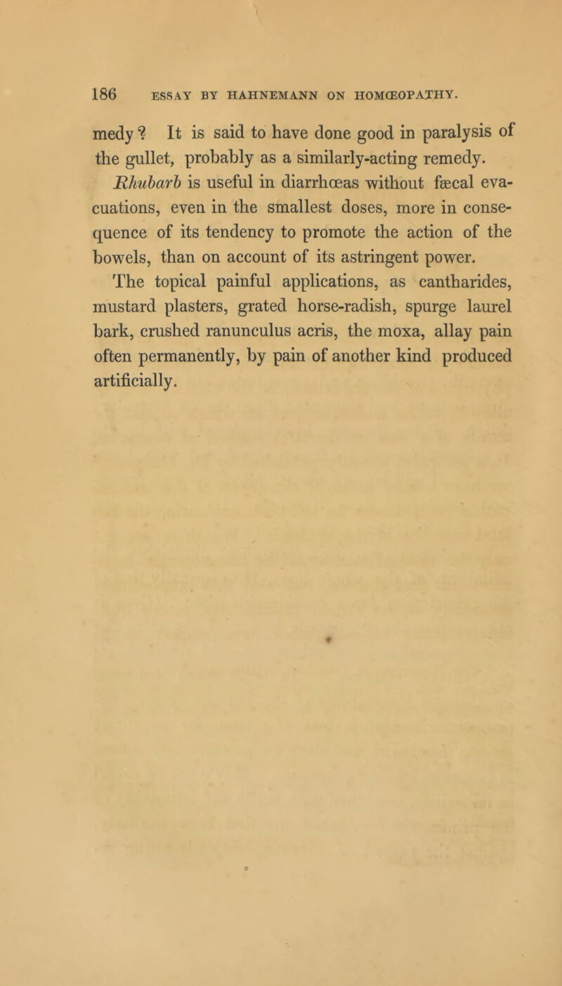 medyIt is said to have done good in paralysis of the gullet, probably as a similarly-acting remedy. Rlmharh is useful in diarrhoeas without faecal eva- cuations, even in the smallest doses, more in conse- quence of its tendency to promote the action of the bowels, than on account of its astringent power. The topical painful applications, as cantharides, mustard plasters, grated horse-radish, spurge laurel bark, crushed ranunculus acris, the moxa, allay pain often permanently, by pain of another kind produced artificially.