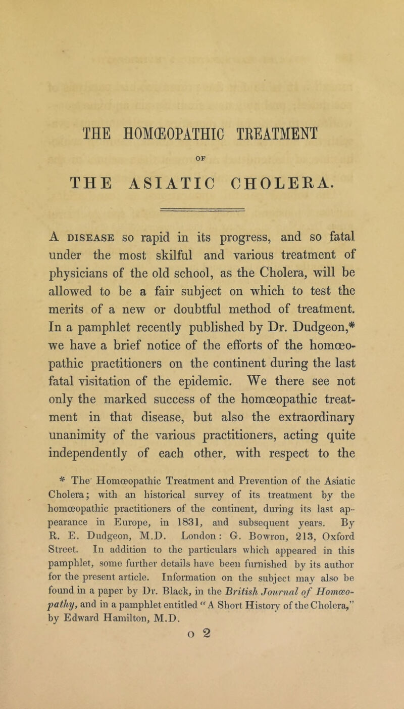 THE HOKEOPATHIC TREATMENT OF THE ASIATIC CHOLEEA. A DISEASE SO rapid in its progress, and so fatal under the most skilful and various treatment of physicians of the old school, as the Cholera, will be allowed to be a fair subject on which to test the merits of a new or doubtful method of treatment. In a pamphlet recently published by Dr. Dudgeon,* we have a brief notice of the efforts of the homoeo- pathic practitioners on the continent during the last fatal visitation of the epidemic. We there see not only the marked success of the homoeopathic treat- ment in that disease, but also the extraordinary unanimity of the various practitioners, acting quite independently of each other, with respect to the ^ The' Homoeopathic Treatment and Prevention of the Asiatic Cholera; with an historical survey of its treatment by the homoeopathic practitioners of the continent, during its last ap- pearance in Europe, in 1831, and subsequent years. By R. E. Dudgeon, M.D. London: G. Bowron, 213, Oxford Street. In addition to the particulars which appeared in this pamphlet, some further details have been furnished by its author for the present article. Information on the subject may also be found in a paper by Ur. Black, in the British Journal of Homoeo- pathy, and in a pamphlet entitled “A Short History of the Cholera,” by Edward Hamilton, M.D.