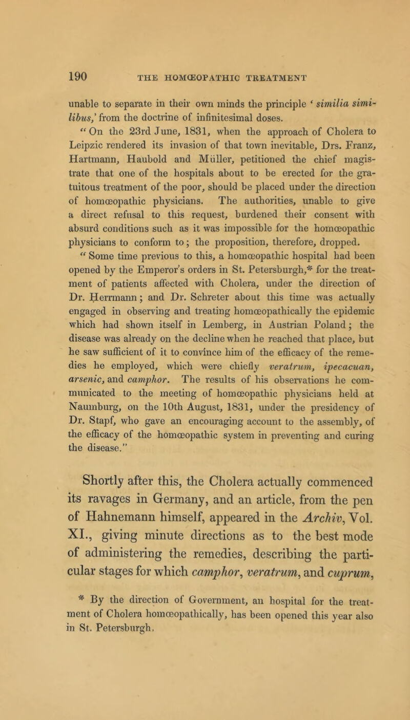 unable to separate in their own minds the principle * similia simi- lihus,' from the doctrine of infinitesimal doses. “On the 23rd June, 1831, when the approach of Cholera to Leipzic rendered its invasion of that town inevitable, Drs. Franz, Hartmann, Haubold and Muller, petitioned the chief magis- trate that one of the hospitals about to be erected for the gra- tuitous treatment of the poor, should be placed under the direction of homoeopathic physicians. The authorities, unable to give a direct refusal to this request, burdened their consent with absurd conditions such as it was impossible for the homoeopathic physicians to conform to; the proposition, therefore, dropped. “ Some time previous to this, a homoeopathic hospital had been opened by the Emperor’s orders in St. Petersburgh,^ for the treat- ment of patients affected with Cholera, under the direction of Dr. ^errmann; and Dr. Schreter about this time was actually engaged in observing and treating homoeopathically the epidemic which had shown itself in Lemberg, in Austrian Poland; the disease was already on the decline when he reached that place, but he saw sufficient of it to convince him of the efficacv of the reme- »/ dies he employed, which were chiefly veratrum, ipecacuan, arsenic, and camphor. The results of his observations he com- municated to the meeting of homoeopathic physicians held at Naumburg, on the 10th August, 1831, under the presidency of Dr. Stapf, who gave an encouraging account to the assembly, of the efficacy of the homoeopathic system in preventing and curing the disease.” Shortly after this, the Cholera actually commenced its ravages in Germany, and an article, from the pen of Hahnemann himself, appeared in the Vol. XL, giving minute directions as to the best mode of administering the remedies, describing the parti- cular stages for which camphor., veratrum, and cuprum, * By the direction of Government, an hospital for the treat- ment of Cholera homoeopathically, has been opened this year also in St. Petersburgh,