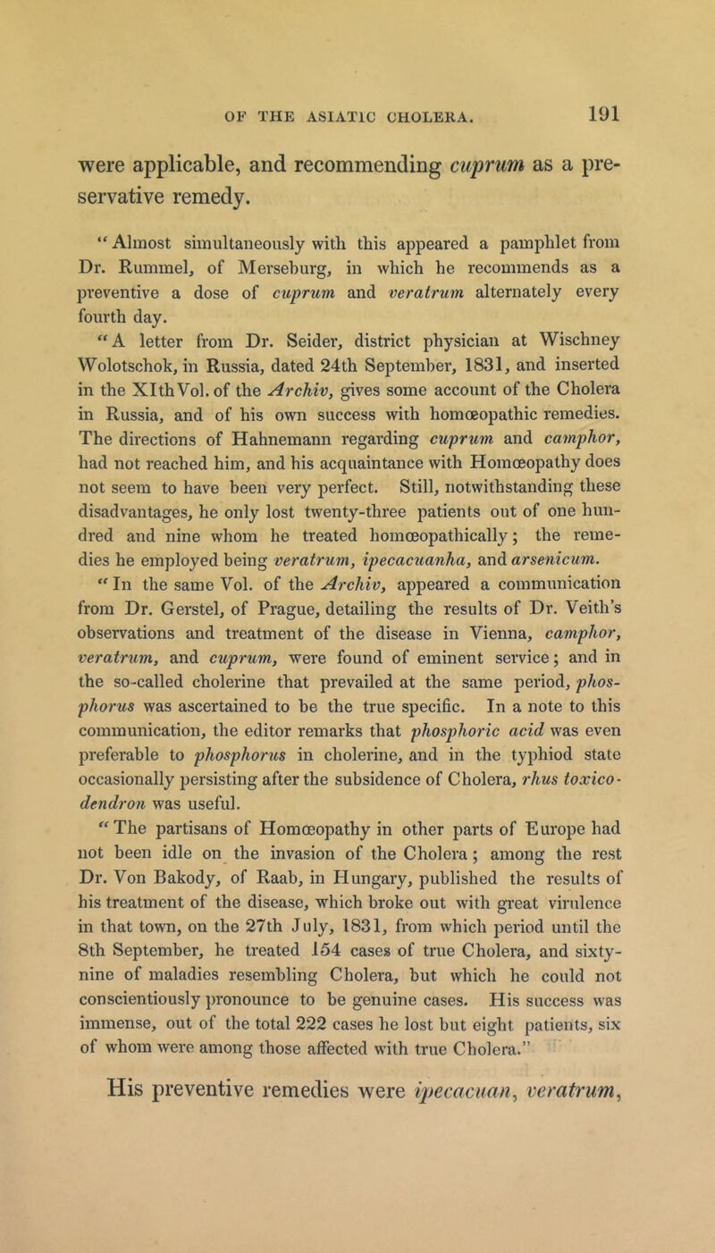 were applicable, and recommending cuprum as a pre- servative remedy. “ Almost simultaneously with this appeared a pamphlet from Dr. Rummel, of Merseburg, in which he recommends as a preventive a dose of cuprum and veratrum alternately every fourth day. “A letter from Dr. Seider, district physician at Wischney Wolotschok, in Russia, dated 24th September, 1831, and inserted in the XlthVol.of the ArcMv, gives some account of the Cholera in Russia, and of his own success with homoeopathic remedies. The directions of Hahnemann regarding cuprum and camphor, had not reached him, and his acquaintance with Homoeopathy does not seem to have been very perfect. Still, notwithstanding these disadvantages, he only lost twenty-three patients out of one hun- dred and nine whom he treated homoeopathically; the reme- dies he employed being veratrum, ipecacuanha, and arsenicum. “ In the same Vol. of the Archiv, appeared a communication from Dr. Gerstel, of Prague, detailing the results of Dr. Veith’s observations and treatment of the disease in Vienna, camphor, veratrum, and cuprum, were found of eminent service; and in the so-called cholerine that prevailed at the same period, phos- phorus was ascertained to be the true specific. In a note to this communication, the editor remarks that phosphoric acid was even preferable to phosphorus in cholerine, and in the typhiod state occasionally persisting after the subsidence of Cholera, rhus toxico- dendron was useful. The partisans of Homoeopathy in other parts of Europe had not been idle on the invasion of the Cholera; among the rest Dr. Von Bakody, of Raab, in Hungary, published the results of his treatment of the disease, which broke out with gi’eat virulence in that town, on the 27th July, 1831, from which period until the 8th September, he treated 154 cases of true Cholera, and sixty- nine of maladies resembling Cholera, but which he could not conscientiously pronounce to be genuine cases. His success was immense, out of the total 222 cases he lost but eight patients, six of whom were among those affected with true Cholera.” His preventive remedies were ipecacuan^ veratrum^