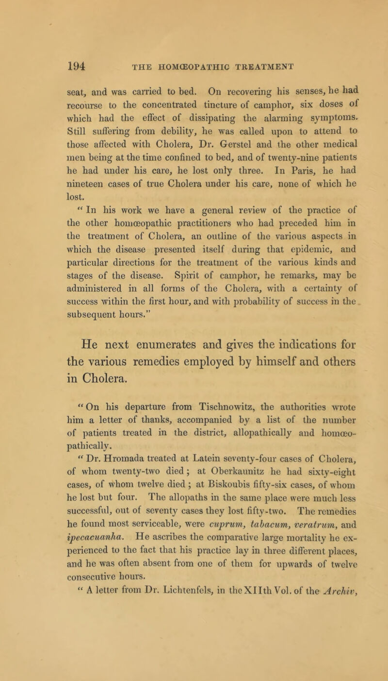 seat, and was carried to bed. On recovering his senses, he had recourse to the concentrated tincture of camphor, six doses of which had the effect of dissipating the alarming symptoms. Still suffering from debility, he was called upon to attend to those affected with Cholera, Dr. Gerstel and the other medical men being at the time confined to bed, and of twenty-nine patients he had under his care, he lost only three. In Paris, he had nineteen cases of true Cholera under his care, none of which he lost. ** In his work we have a general review of the practice of the other homceopathic practitioners who had preceded him in the treatment of Cholera, an outline of the various aspects in which the disease presented itself during that epidemic, and particular directions for the treatment of the various kinds and stages of the disease. Spirit of camphor, he remarks, may be administered in all forms of the Cholera, with a certainty of success within the first hour, and with probability of success in the subsequent hours.” He next enumerates and gives the indications for the various remedies employed by himself and others in Cholera. “ On his departure from Tischnowitz, the authorities wrote him a letter of thanks, accompanied by a list of the number of patients treated in the district, allopathically and homoeo- pathically.  Dr. Hromada treated at Latein seventy-four cases of Cholera, of whom twenty-two died ; at Oberkaunitz he had sixty-eight cases, of whom twelve died ; at Biskoubis fifty-six cases, of whom he lost but four. The allopaths in the same place were much less successful, out of seventy cases they lost fifty-two. The remedies he found most serviceable, were cuprum, tabacum, veratrum, and ipecacuanha. He ascribes the comparative large mortality he ex- perienced to the fact that his practice lay in three different places, and he was often absent from one of them for upwards of twelve consecutive hours. “ A letter from Dr. Lichtenfels, in thcXIIth Vol. of the Archiv,