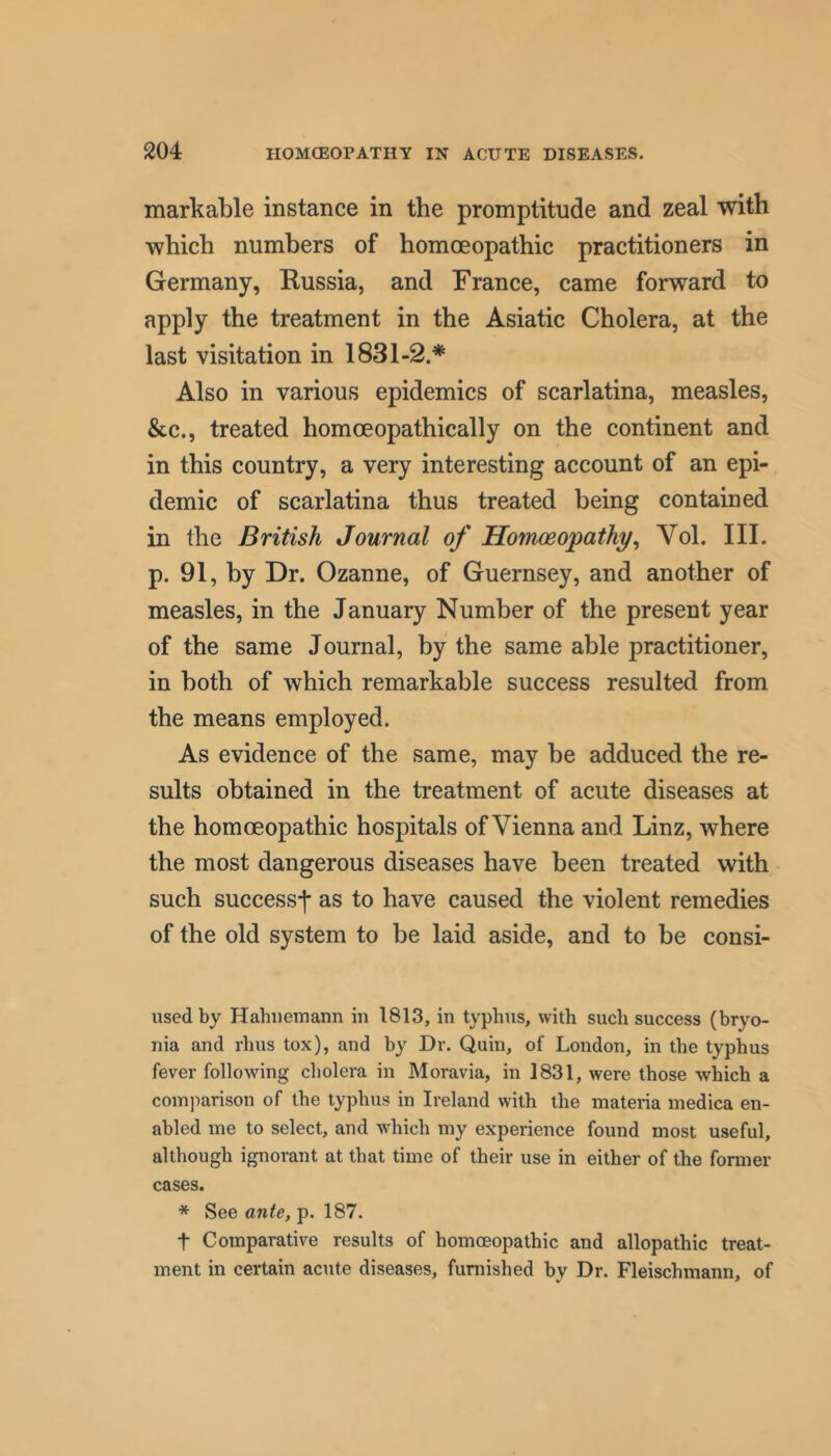 markable instance in the promptitude and zeal with which numbers of homoeopathic practitioners in Germany, Russia, and France, came forward to apply the treatment in the Asiatic Cholera, at the last visitation in 1831-2.* Also in various epidemics of scarlatina, measles, &c., treated homoeopathically on the continent and in this country, a very interesting account of an epi- demic of scarlatina thus treated being contained in the British Journal of Homoeopathy, Vol. III. p. 91, by Dr. Ozanne, of Guernsey, and another of measles, in the January Number of the present year of the same Journal, by the same able practitioner, in both of which remarkable success resulted from the means employed. As evidence of the same, may be adduced the re- sults obtained in the treatment of acute diseases at the homoeopathic hospitals of Vienna and Linz, where the most dangerous diseases have been treated with such success^ as to have caused the violent remedies of the old system to be laid aside, and to be consi- used by Hahnemann in 1813, in typhus, with such success (bryo- nia and rhus tox), and by Dr. Quin, of London, in the typhus fever following cholera in Moravia, in 1831, were those which a comparison of the typhus in Ireland with the materia medica en- abled me to select, and which my experience found most useful, although ignorant at that time of their use in either of the fonner cases. * See ante, p. 187. t Comparative results of homoeopathic and allopathic treat- ment in certain acute diseases, funiished by Dr. Fleischmann, of