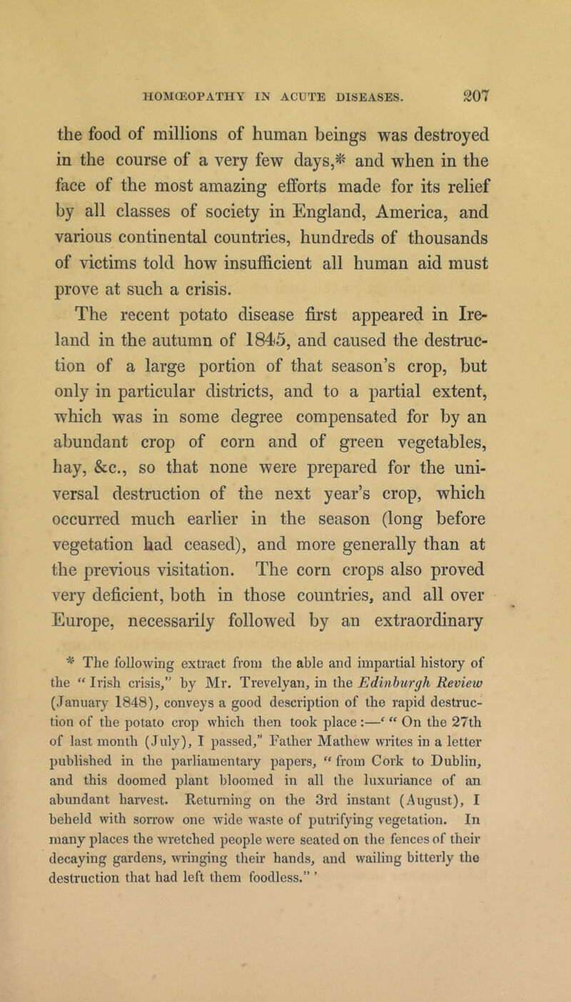 the food of millions of human beings was destroyed in the course of a very few days,^' and when in the face of the most amazing efforts made for its relief by all classes of society in England, America, and various continental countries, hundreds of thousands of victims told how insufficient all human aid must prove at such a crisis. The recent potato disease first appeared in Ire- land in the autumn of 1845, and caused the destruc- tion of a large portion of that season’s crop, but only in particular districts, and to a partial extent, which was in some degree compensated for by an abundant crop of corn and of green vegetables, hay, &c., so that none were prepared for the uni- versal destruction of the next year’s crop, which occurred much earlier in the season (long before vegetation had ceased), and more generally than at the previous visitation. The corn crops also proved very deficient, both in those countries, and all over Europe, necessarily followed by an extraordinary The following extract from the able and impartial history of the “ Irish crisis,” by Mr. Trevelyan, in the Edinburgh Review (January 1848), conveys a good description of the rapid destruc- tion of the potato crop which then took place :—^  On the 27th of last month (July), I passed,” Father Mathew writes in a letter published in the parliamentary papers, “ from Cork to Dublin, and this doomed plant bloomed in all the luxuriance of an abundant harvest. Returning on the 3rd instant (August), I beheld with sorrow one wide waste of putrifying vegetation. In many places the wretched people were seated on the fences of their decaying gardens, wringing their hands, and wailing bitterly the destruction that had left them foodless.” ’