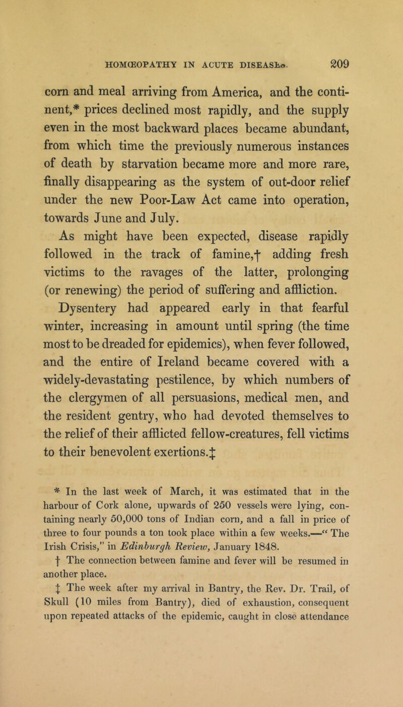 corn and meal arriving from America, and the conti- nent,* prices declined most rapidly, and the supply even in the most backward places became abundant, from which time the previously numerous instances of death by starvation became more and more rare, finally disappearing as the system of out-door relief under the new Poor-Law Act came into operation, towards June and July. As might have been expected, disease rapidly followed in the track of famine,f adding fresh victims to the ravages of the latter, prolonging (or renewing) the period of suffering and affliction. Dysentery had appeared early in that fearful winter, increasing in amount until spring (the time most to be dreaded for epidemics), when fever followed, and the entire of Ireland became covered with a widely-devastating pestilence, by which numbers of the clergymen of all persuasions, medical men, and the resident gentry, who had devoted themselves to the relief of their afflicted fellow-creatures, fell victims to their benevolent exertions. J * In the last week of March, it was estimated that in the harbour of Cork alone, upwards of 250 vessels were lying, con- taining nearly 50,000 tons of Indian corn, and a fall in price of three to four pounds a ton took place within a few weeks.— The Irish Crisis,” in Edinburgh Review, January 1848. I The connection between famine and fever will be resumed in another place. J The week after my amval in Bantry, the Rev. Dr. Trail, of Skull (10 miles from Bantry), died of exhaustion, consequent upon repeated attacks of the epidemic, caught in close attendance