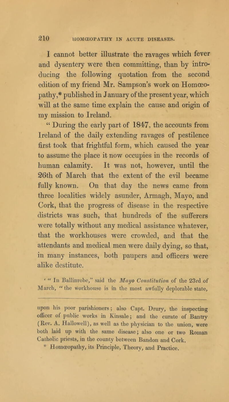 I cannot better illustrate the ravages ■which fever and dysentery were then committing, than by intro- ducing the following quotation from the second edition of my friend Mr. Sampson’s work on Homoeo- pathy,* * published in January of the present year, which will at the same time explain the cause and origin of my mission to Ireland. “ During the early part of the accounts from Ireland of the daily extending ravages of pestilence first took that frightful form, which caused the year to assume the place it now occupies in the records of human calamity. It was not, however, until the 26th of March that the extent of the e\dl became fully known. On that day the news came from three localities widely asunder, Armagh, Mayo, and Cork, that the progress of disease in the respective districts was such, that hundreds of the sufferers were totally without any medical assistance whatever, that the workhouses were crowded, and that the attendants and medical men were daily dying, so that, in many instances, both paupers and officers were alike destitute. '  In Ballinvobe,” said the Mayo Constitution of the 23i'd of March,  the workhouse is in the most awfully deplorable state. upon his poor jiarishioners; also Capt. Drury, the inspecting officer of public works in Kinsale; and the cui’ate of Bantry (Rev. A. Hallowell), as w'ell as the physician to the union, were both laid up with the same disease 5 also one or two Roman Catholic priests, in the county between Bandon and Cork, * Homoeopathy, its Principle, Theory, and Practice.
