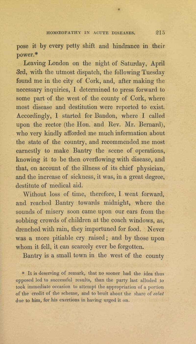 pose it by every petty shift and hindrance in their power.'*' Leaving London on the night of Saturday, April 3rd, with the utmost dispatch, the following Tuesday found me in the city of Cork, and, after making the necessary inquiries, I determined to press forward to some part of the west of the county of Cork, where most disease and destitution were reported to exist. Accordingly, I started for Bandon, where I called upon the rector (the Hon. and Rev. Mr. Bernard), who very kindly afforded me much information about the state of the country, and recommended me most earnestly to make Bantry the scene of operations, knowing it to be then overflowing with disease, and that, on account of the illness of its chief physician, and the increase of sickness, it was, in a great degree, destitute of medical aid. Without loss of time, therefore, I went forward, and reached Bantry towards midnight, where the sounds of misery soon came upon our ears from the sobbing crowds of children at the coach windows, as, drenched with rain, they importuned for food. Never was a more pitiable cry raised; and by those upon whom it fell, it can scarcely ever be forgotten. Bantry is a small town in the west of the county * It is deserving of remark, that no sooner had the idea thus opposed led to successful results, than the party last alluded to took immediate occasion to attempt the appropriation of a poi’tion of the credit of the scheme, and to bruit about the share of eclat due to him, for his exertions in having urged it on.