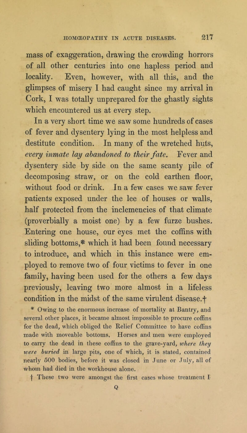 mass of exaggeration, drawing the crowding horrors of all other centuries into one hapless period and locality. Even, however, with all this, and the glimpses of misery 1 had caught since my arrival in Cork, I was totally unprepared for the ghastly sights which encountered us at every step. In a very short time we saw some hundreds of cases of fever and dysentery lying in the most helpless and destitute condition. In many of the wretched huts, every inmate lay abandoned to their fate. Fever and dysentery side by side on the same scanty pile of decomposing straw, or on the cold earthen floor, without food or drink. In a few cases we saw fever patients exposed under the lee of houses or walls, half protected from the inclemencies of that climate (proverbially a moist one) by a few furze bushes. Entering one house, our eyes met the cofiins with sliding bottoms,^ which it had been found necessary to introduce, and which in this instance were em- ployed to remove two of four victims to fever in one family, having been used for the others a few days previously, leaving two more almost in a lifeless condition in the midst of the same virulent disease.f * Owing to the enormous increase of mortality at Bantry, and several other places, it became almost impossible to procure coffins for the dead, which obliged the Relief Committee to have coffins made with moveable bottoms. Horses and men were employed to carry the dead in these coffins to the grave-yard, where they were buried in large pits, one of which, it is stated, contained nearly 500 bodies, before it was closed in June or July, all of whom had died in the w'orkhouse alone. I These two were amongst the first cases whose treatment I Q