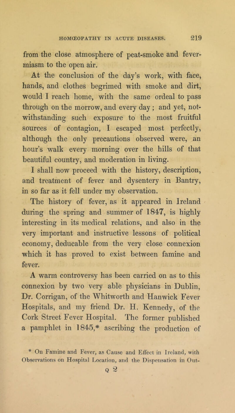from the close atmosphere of peat-smoke and fever- miasm to the open air. At the conclusion of the day’s work, with face, hands, and clothes begrimed with smoke and dirt, would I reach home, with the same ordeal to pass through on the morrow, and every day; and yet, not- withstanding such exposure to the most fruitful sources of contagion, I escaped most perfectly, although the only precautions observed were, an hour’s walk every morning over the hills of that beautiful country, and moderation in living. I shall now proceed with the history, description, and treatment of fever and dysentery in Bantry, in so far as it fell under my observation. The history of fever, as it appeared in Ireland ^ during the spring and summer of IS^T, is highly interesting in its medical relations, and also in the very important and instructive lessons of political economy, deducable from the very close connexion which it has proved to exist between famine and fever. A warm controversy has been carried on as to this connexion by two very able physicians in Dublin, Dr. Corrigan, of the Whitworth and Hanwick Fever Hospitals, and my friend Dr. H. Kennedy, of the Cork Street Fever Hospital. The former published a pamphlet in 1845,* ascribing the production of * On Famine and Fever, as Cause and Efl'ect in Ireland, with Observations on Hospital Location, and the Dispensation in Out- Q 2