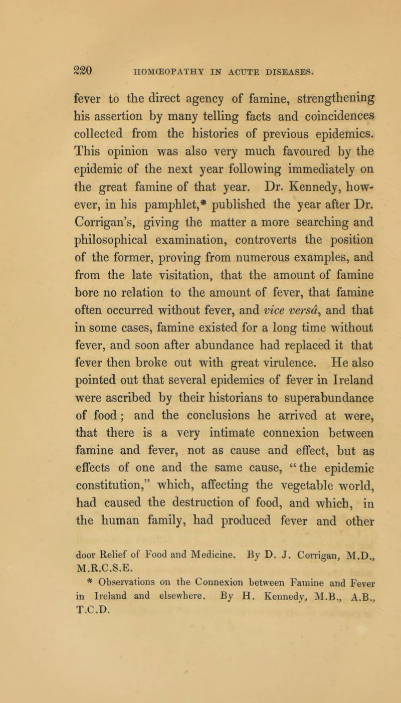 fever to the direct agency of famine, strengthening his assertion by many telling facts and coincidences collected from the histories of previous epidemics. This opinion was also very much favoured by the epidemic of the next year following immediately on the great famine of that year. Dr. Kennedy, how- ever, in his pamphlet,* published the year after Dr. Corrigan’s, giving the matter a more searching and philosophical examination, controverts the position of the former, proving from numerous examples, and from the late visitation, that the amount of famine bore no relation to the amount of fever, that famine often occurred without fever, and vice versd^ and that in some cases, famine existed for a long time without fever, and soon after abundance had replaced it that fever then broke out with great virulence. He also pointed out that several epidemics of fever in Ireland were ascribed by their historians to superabundance of food; and the conclusions he arrived at were, that there is a very intimate connexion between famine and fever, not as cause and effect, but as effects of one and the same cause, “the epidemic constitution,” which, affecting the vegetable world, had caused the destruction of food, and which, in the human family, had produced fever and other door Relief of Food and Medicine. By D. J. Conigan, M.D., M.R.C.S.E. * Obsei-vations on the Connexion between Famine and Fever in Ireland and elsewhere. By H. Kennedy, M.B., A.B., T.C.D.