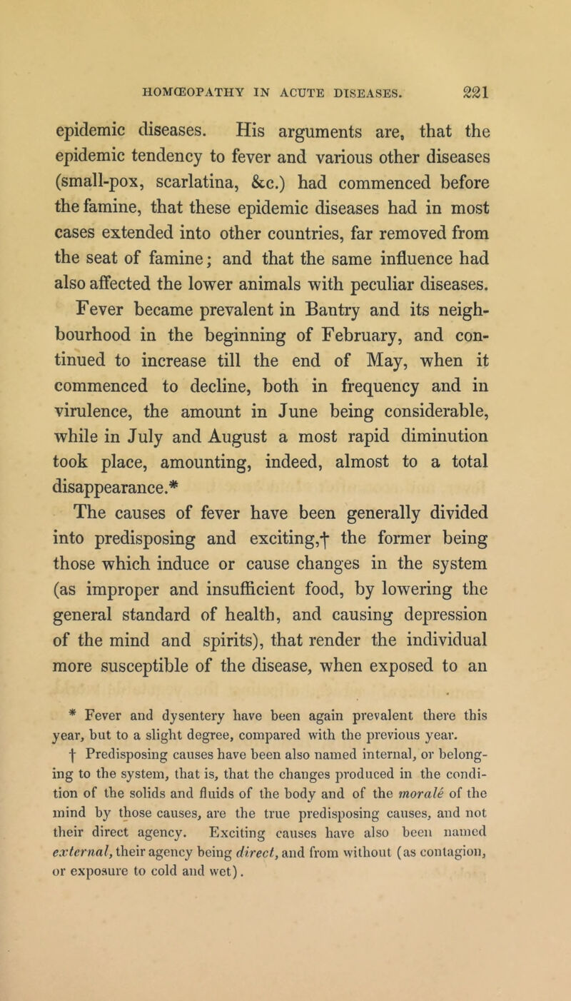 epidemic diseases. His arguments are, that the epidemic tendency to fever and various other diseases (small-pox, scarlatina, &c.) had commenced before the famine, that these epidemic diseases had in most cases extended into other countries, far removed from the seat of famine; and that the same influence had also affected the lower animals with peculiar diseases. Fever became prevalent in Ban try and its neigh- bourhood in the beginning of February, and con- tinued to increase till the end of May, when it commenced to decline, both in frequency and in virulence, the amount in June being considerable, while in July and August a most rapid diminution took place, amounting, indeed, almost to a total disappearance.* The causes of fever have been generally divided into predisposing and exciting,*!* the former being those which induce or cause changes in the system (as improper and insufficient food, by lowering the general standard of health, and causing depression of the mind and spirits), that render the individual more susceptible of the disease, when exposed to an * Fever and dysentery have been again prevalent there this year, but to a slight degree, compared with the previous year. I Predisposing causes have been also named internal, or belong- ing to the system, that is, that the changes produced in the condi- tion of the solids and fluids of the body and of the morale of the mind by those causes, are the true predisposing causes, and not their direct agency. Exciting causes have also been named external, their agency being direct, and from vvithout (as contagion, or exposure to cold and wet).