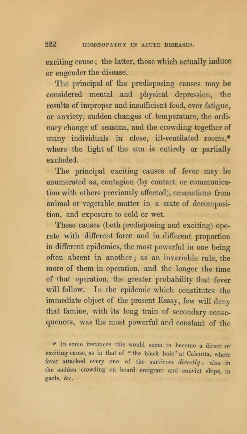 exciting cause; the latter, those which actually induce or engender the disease. The principal of the predisposing causes may be considered mental and physical depression, the results of improper and insufficient food, over fatigue, or anxiety, sudden changes of temperature, the ordi- nary change of seasons, and the crowding together of many individuals in close, ill-ventilated rooms,* where the light of the sun is entirely or partially excluded. The principal exciting causes of fever may be enumerated as, contagion (by contact or communica- tion with others previously affected), emanations from animal or vegetable matter in a state of decomposi- tion, and exposure to cold or wet. These causes (both predisposing and exciting) ope- rate with different force and in different proportion in different epidemics, the most powerful in one being often absent in another; as an invariable rule, the more of them in operation, and the longer the time of that operation, the greater probability that fever will follow. In the epidemic which constitutes the immediate object of the present Essay, few will deny that famine, with its long train of secondary conse- quences, was the most powerful and constant of the ^ In some instances this would seem to become a direct or exciting cause, as in that of “ the black hole” at Calcutta, where fever attacked every one of the survivors directly; also in the sudden crowding on board emigrant and convict ships, in gaols, &c.