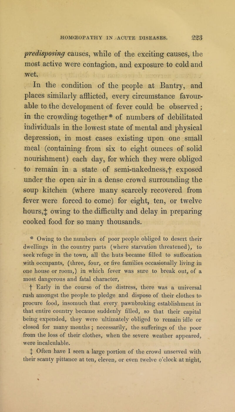 predisposing causes, while of the exciting causes, the most active were contagion, and exposure to cold and wet. In the condition of the people at Bantry, and places similarly afflicted, every circumstance favour- able to the development of fever could be observed ; in the crowding together* of numbers of debilitated individuals in the lowest state of mental and physical depression, in most cases existing upon one small meal (containing from six to eight ounces of solid nourishment) each day, for which they were obliged to remain in a state of semi-nakedness,-)- exposed under the open air in a dense crowd surrounding the soup kitchen (where many scarcely recovered from fever were forced to come) for eight, ten, or twelve hours,:): owing to the difflculty and delay in preparing cooked food for so many thousands. * Owing to the numbers of poor people obliged to desert their dwellings in the country parts (where starvation threatened), to seek refuge in the town, all the huts became filled to suffocation with occupants, (three, four, or five families occasionally living in one house or room,) in which fever was sure to break out, of a most dangerous and fatal character, •)■ Early in the course of the distress, there was a universal rush amongst the people to pledge and dispose of their clothes to procure food, insomuch that every pawnbroking establishment in that entire country became suddenly filled, so that their capital being expended, they were ultimately obliged to remain idle or closed for many months ; necessarily, the sufferings of the poor from the loss of their clothes, when the sevei’e weather appeared, were incalculable. I Often have I seen a large portion of the crowd unserved with their scanty pittance at ten, eleven, or even twelve o’clock at night.