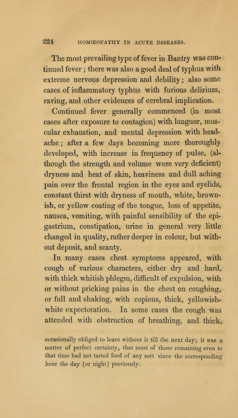 The most prevailing type of fever in Bantry was con- tinued fever; there was also a good deal of typhus with extreme nervous depression and debility; also some cases of inflammatory typhus with furious delirium, raving, and other evidences of cerebral implication. Continued fever generally commenced (in most cases after exposure to contagion) with languor, mus- cular exhaustion, and mental depression with head- ache ; after a few days becoming more thoroughly developed, with increase in frequency of pulse, (al- though the strength and volume were very deficient) dryness and heat of skin, heaviness and dull aching pain over the frontal region in the eyes and eyelids, constant thirst with dryness of mouth, white, brown- ish, or yellow coating of the tongue, loss of appetite, nausea, vomiting, with painful sensibility of the epi- gastrium, constipation, urine in general very little changed in quality, rather deeper in colour, but with- out deposit, and scanty. In many cases chest symptoms appeared, with cough of various characters, either dry and hard, with thick whitish phlegm, difficult of expulsion, with or without pricking pains in the chest on coughing, or full and shaking, with copious, thick, yellowish- white expectoration. In some cases the cough was attended with obstruction of breathing, and thick, occasionally obliged to leave without it till the next day; it was a matter of perfect certainty, that most of those remaining even to that time had not tasted food of any sort since the corresponding hour the day (or night) previously.