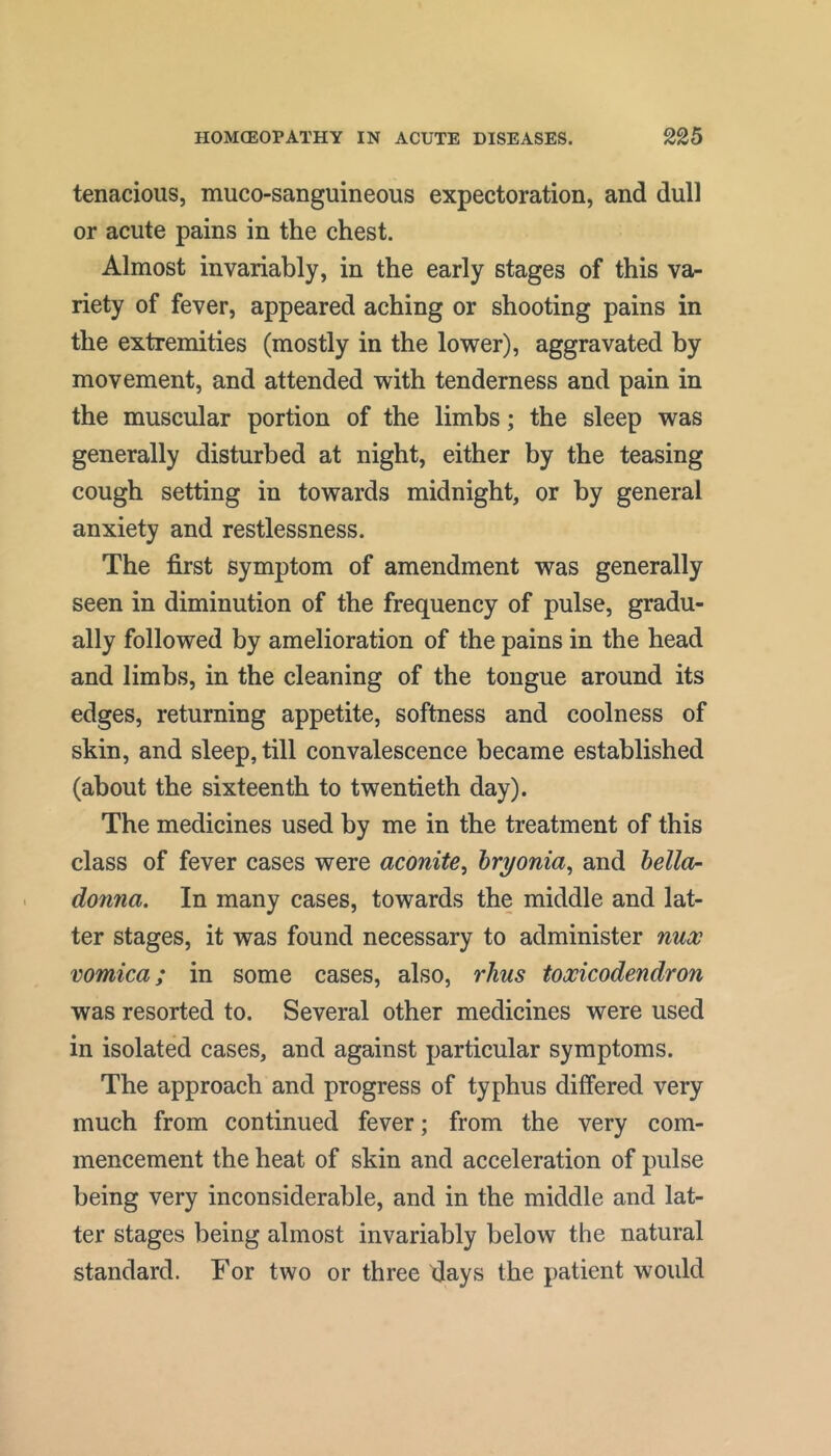 tenacious, muco-sanguineous expectoration, and dull or acute pains in the chest. Almost invariably, in the early stages of this va- riety of fever, appeared aching or shooting pains in the extremities (mostly in the lower), aggravated by movement, and attended with tenderness and pain in the muscular portion of the limbs; the sleep was generally disturbed at night, either by the teasing cough setting in towards midnight, or by general anxiety and restlessness. The first symptom of amendment was generally seen in diminution of the frequency of pulse, gradu- ally followed by amelioration of the pains in the head and limbs, in the cleaning of the tongue around its edges, returning appetite, softness and coolness of skin, and sleep, till convalescence became established (about the sixteenth to twentieth day). The medicines used by me in the treatment of this class of fever cases were aconite^ hryonia, and hello- donna. In many cases, towards the middle and lat- ter stages, it was found necessary to administer nux vomica; in some cases, also, rhus toxicodendron was resorted to. Several other medicines were used in isolated cases, and against particular symptoms. The approach and progress of typhus differed very much from continued fever; from the very com- mencement the heat of skin and acceleration of pulse being very inconsiderable, and in the middle and lat- ter stages being almost invariably below the natural standard. For two or three days the patient would