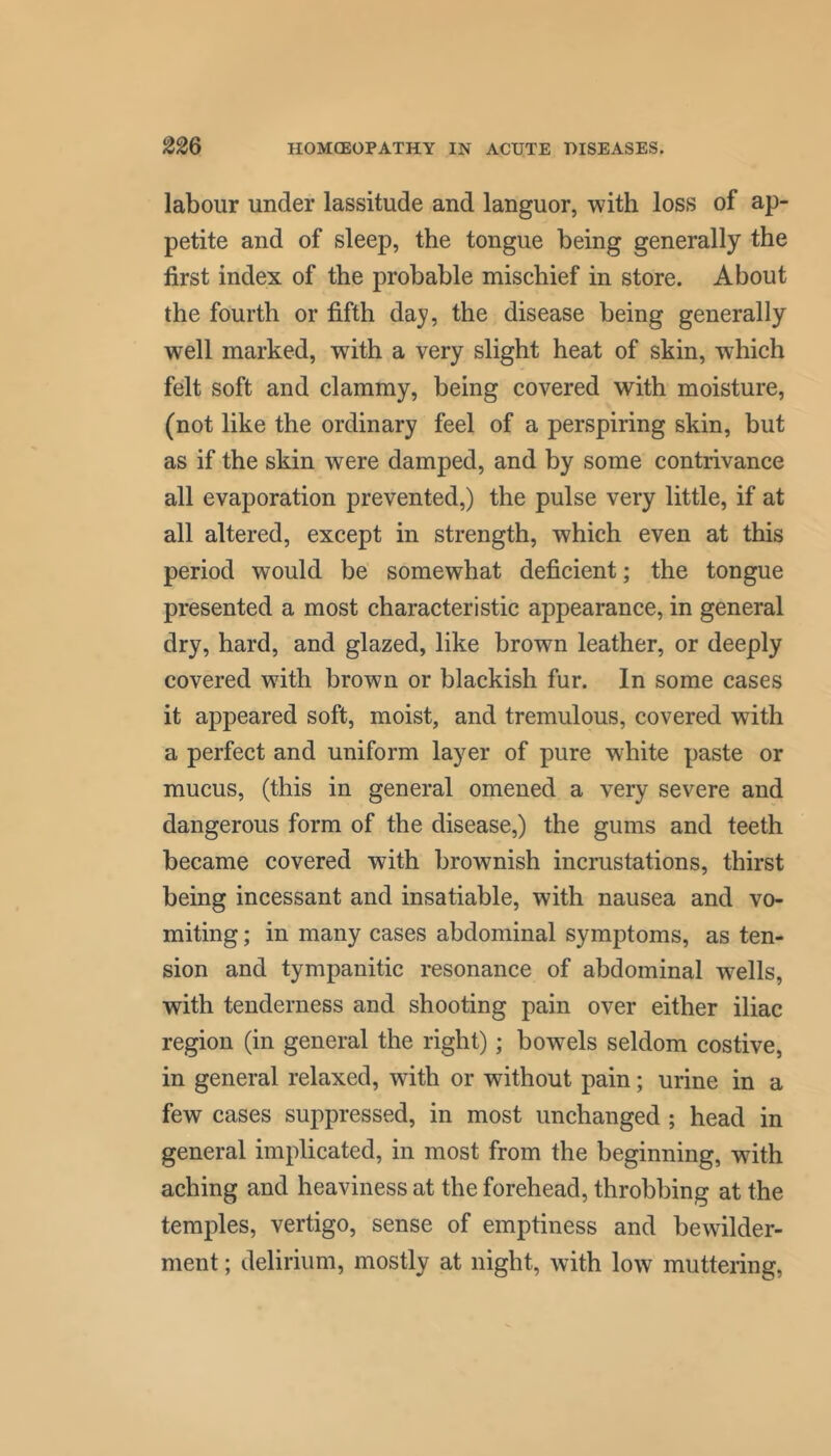 labour under lassitude and languor, with loss of ap- petite and of sleep, the tongue being generally the first index of the probable mischief in store. About the fourth or fifth day, the disease being generally well marked, with a very slight heat of skin, which felt soft and clammy, being covered with moisture, (not like the ordinary feel of a perspiring skin, but as if the skin were damped, and by some contrivance all evaporation prevented,) the pulse very little, if at all altered, except in strength, which even at this period would be somewhat deficient; the tongue presented a most characteristic appearance, in general dry, hard, and glazed, like brown leather, or deeply covered with brown or blackish fur. In some cases it appeared soft, moist, and tremulous, covered with a perfect and uniform layer of pure white paste or mucus, (this in general omened a very severe and dangerous form of the disease,) the gums and teeth became covered with brownish incrustations, thirst being incessant and insatiable, with nausea and vo- miting ; in many cases abdominal symptoms, as ten- sion and tympanitic resonance of abdominal wells, with tenderness and shooting pain over either iliac region (in general the right); bowels seldom costive, in general relaxed, with or without pain; urine in a few cases suppressed, in most unchanged ; head in general implicated, in most from the beginning, with aching and heaviness at the forehead, throbbing at the temples, vertigo, sense of emptiness and bewilder- ment ; delirium, mostly at night, with low muttering,