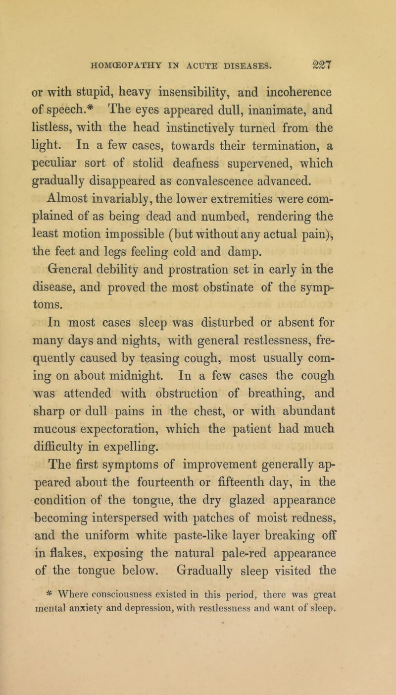 or with stupid, heavy insensibility, and incoherence of speech.* The eyes appeared dull, inanimate, and listless, with the head instinctively turned from the light. In a few cases, towards their termination, a peculiar sort of stolid deafness supervened, which gradually disappeared as convalescence advanced. Almost invariably, the lower extremities were com- plained of as being dead and numbed, rendering the least motion impossible (but without any actual pain), the feet and legs feeling cold and damp. General debility and prostration set in early in the disease, and proved the most obstinate of the symp- toms. In most cases sleep was disturbed or absent for many days and nights, with general restlessness, fre- quently caused by teasing cough, most usually com- ing on about midnight. In a few cases the cough was attended with obstruction of breathing, and sharp or dull pains in the chest, or with abundant mucous expectoration, which the patient had much difficulty in expelling. The first symptoms of improvement generally ap- peared about the fourteenth or fifteenth day, in the condition of the tongue, the dry glazed appearance becoming interspersed with patches of moist redness, and the uniform white paste-like layer breaking off in flakes, exposing the natural pale-red appearance of the tongue below. Gradually sleep visited the * Where consciousness existed in this period, there was great mental anxiety and depression, with restlessness and want of sleep.