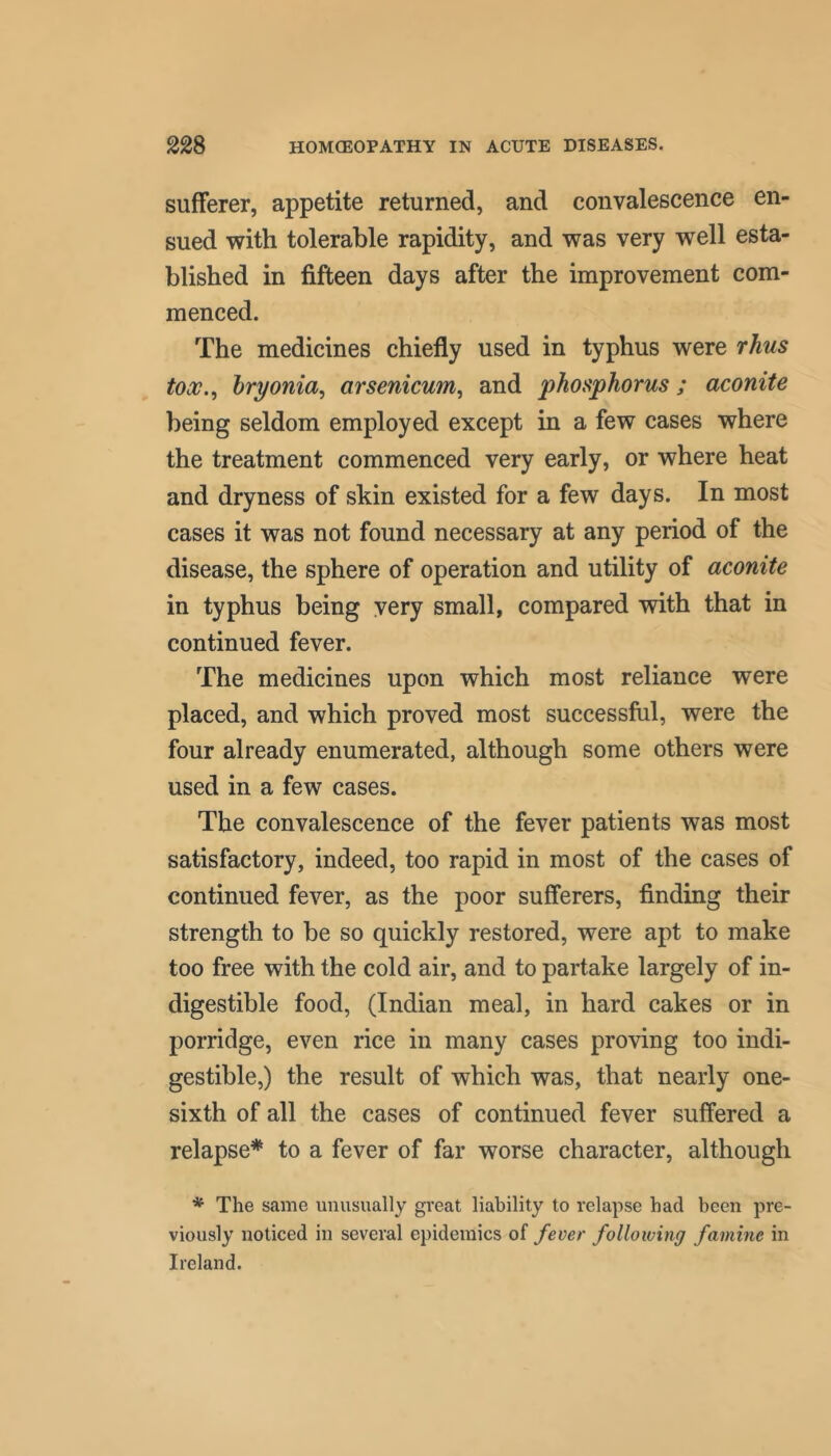 sufferer, appetite returned, and convalescence en- sued with tolerable rapidity, and was very well esta- blished in fifteen days after the improvement com- menced. The medicines chiefly used in typhus were rhus tox.^ hryonia, arsenicum^ and phosphorus; aconite being seldom employed except in a few cases where the treatment commenced very early, or where heat and dryness of skin existed for a few days. In most cases it was not found necessary at any period of the disease, the sphere of operation and utility of aconite in typhus being very small, compared with that in continued fever. The medicines upon which most reliance were placed, and which proved most successful, were the four already enumerated, although some others were used in a few cases. The convalescence of the fever patients was most satisfactory, indeed, too rapid in most of the cases of continued fever, as the poor sufferers, finding their strength to be so quickly restored, were apt to make too free with the cold air, and to partake largely of in- digestible food, (Indian meal, in hard cakes or in porridge, even rice in many cases proving too indi- gestible,) the result of which was, that nearly one- sixth of all the cases of continued fever suffered a relapse* to a fever of far worse character, although * The same unusually great liability to relapse had been pre- viously noticed in several epidemics of fever following famine in Ireland.