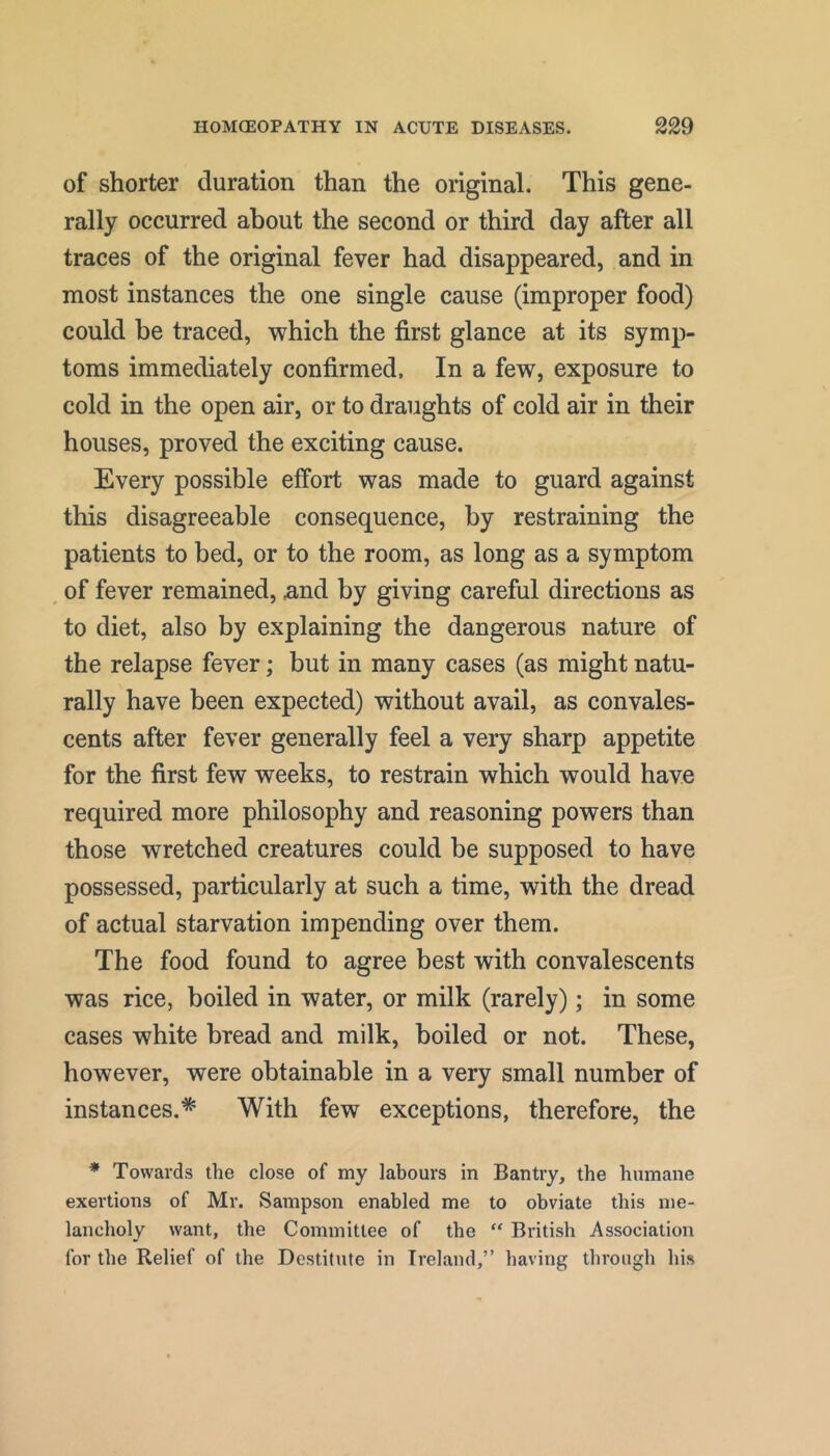 of shorter duration than the original. This gene- rally occurred about the second or third day after all traces of the original fever had disappeared, and in most instances the one single cause (improper food) could be traced, which the first glance at its symp- toms immediately confirmed. In a few, exposure to cold in the open air, or to draughts of cold air in their houses, proved the exciting cause. Every possible effort was made to guard against this disagreeable consequence, by restraining the patients to bed, or to the room, as long as a symptom ^ of fever remained, .and by giving careful directions as to diet, also by explaining the dangerous nature of the relapse fever; but in many cases (as might natu- rally have been expected) without avail, as convales- cents after fever generally feel a very sharp appetite for the first few weeks, to restrain which would have required more philosophy and reasoning powers than those wretched creatures could be supposed to have possessed, particularly at such a time, with the dread of actual starvation impending over them. The food found to agree best with convalescents was rice, boiled in water, or milk (rarely); in some cases white bread and milk, boiled or not. These, however, were obtainable in a very small number of instances.* With few exceptions, therefore, the * Towards the close of my labours in Ban try, the humane exertions of Mr. Sampson enabled me to obviate this me- lancholy want, the Committee of the “ British Association for the Relief of the Destitute in Ireland,” having through his