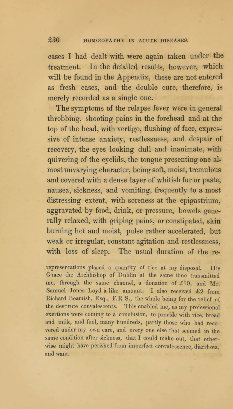 cases I had dealt with were again taken under the treatment. In the detailed results, however, which will be found in the Appendix, these are not entered as fresh cases, and the double cure, therefore, is merely recorded as a single one. The symptoms of the relapse fever were in general throbbing, shooting pains in the forehead and at the top of the head, with vertigo, flushing of face, expres- sive of intense anxiety, restlessness, and despair of recovery, the eyes looking dull and inanimate, with quivering of the eyelids, the tongue presenting one al- most unvarying character, being soft, moist, tremulous and covered with a dense layer of whitish fur or paste, nausea, sickness, and vomiting, frequently to a most distressing extent, with soreness at the epigastrium, aggravated by food, drink, or pressure, bowels gene- rally relaxed, with griping pains, or constipated, skin burning hot and moist, pulse rather accelerated, but weak or irregular, constant agitation and restlessness, with loss of sleep. The usual duration of the re- representations placed a quantity of rice at my disposal. His Grace the Archbishop of Dublin at the same time transmitted me, through the same channel, a donation of £10, and Mr. Samuel Jones Loyd a like amount. I also received £2 from Richard Beamish, Esq., F.R. S., the whole being for the relief of the destitute convalescents. This enabled me, as my professional exertions were coming to a conclusion, to provide with rice, bread and milk, and fuel, many hundreds, partly those who had reco- vered under my own care, and every one else that seemed in the same condition after sickness, that I could make out, that other- wise might have perished from imperfect convalescence, diarrhoea, and want.