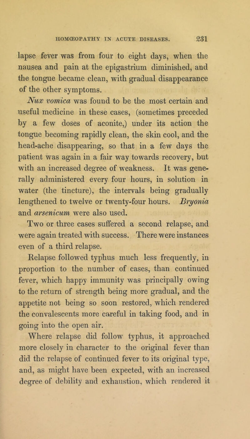 lapse fever was from four to eight days, when the nausea and pain at the epigastrium diminished, and the tongue became clean, with gradual disappearance of the other symptoms. JSux vomica was found to be the most certain and useful medicine in these cases, (sometimes preceded by a few doses of aconite,) under its action the tongue becoming rapidly clean, the skin cool, and the head-ache disappearing, so that in a few days the patient was again in a fair way towards recovery, but with an increased degree of weakness. It was gene- rally administered every four hours, in solution in water (the tincture), the intervals being gradually lengthened to twelve or twenty-four hours. Bryonia and arsenicum were also used. Two or three cases suffered a second relapse, and were again treated with success. There were instances even of a third relapse. Relapse followed typhus much less frequently, in proportion to the number of cases, than continued fever, which happy immunity was principally owing to the return of strength being more gradual, and the appetite not being so soon restored, which rendered the convalescents more careful in taking food, and in going into the open air. Where relapse did follow typhus, it approached more closely in character to the original fever than did the relapse of continued fever to its original type, and, as might have been expected, with an increased degree of debility and exhaustion, which rendered it