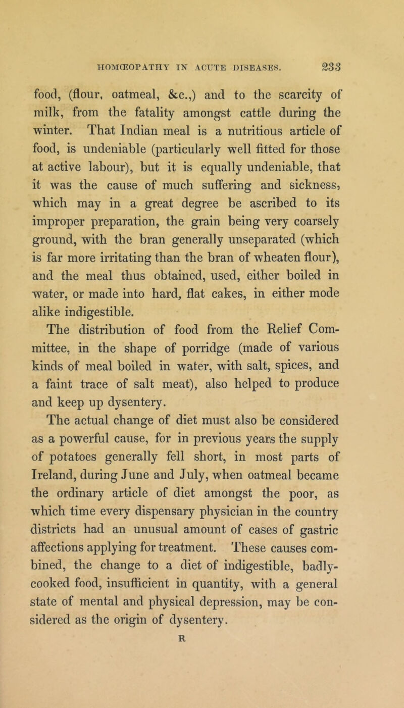 food, (flour, oatmeal, &c.,) and to the scarcity of milk, from the fatality amongst cattle during the winter. That Indian meal is a nutritious article of food, is undeniable (particularly well fitted for those at active labour), but it is equally undeniable, that it was the cause of much suffering and sickness, which may in a great degree be ascribed to its improper preparation, the grain being very coarsely ground, with the bran generally unseparated (which is far more irritating than the bran of wheaten flour), and the meal thus obtained, used, either boiled in water, or made into hard, flat cakes, in either mode alike indigestible. The distribution of food from the Relief Com- mittee, in the shape of porridge (made of various kinds of meal boiled in water, with salt, spices, and a faint trace of salt meat), also helped to produce and keep up dysentery. The actual change of diet must also be considered as a powerful cause, for in previous years the supply of potatoes generally fell short, in most parts of Ireland, during June and July, when oatmeal became the ordinary article of diet amongst the poor, as which time every dispensary physician in the country districts had an unusual amount of cases of gastric affections applying for treatment. These causes com- bined, the change to a diet of indigestible, badly- cooked food, insufficient in quantity, with a general state of mental and physical depression, may be con- sidered as the origin of dysentery. R