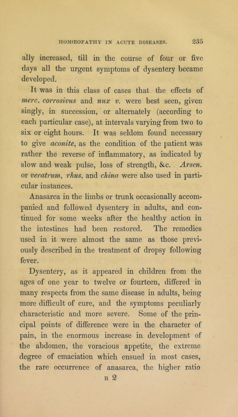 ally increased, till in the course of four or five days all the urgent symptoms of dysentery became developed. It was in this class of cases that the effects of 7nerc. corrosivus and nua^ v. were best seen, given singly, in succession, or alternately (according to each particular case), at intervals varying from two to six or eight hours. It was seldom found necessary to give aconite, as the condition of the patient was rather the reverse of inflammatory, as indicated by slow and weak pulse, loss of strength, &c. Arseni. or veratrum, rhus, and china were also used in parti- cular instances. Anasarca in the limbs or trunk occasionally accom- panied and followed dysentery in adults, and con- tinued for some weeks after the healthy action in the intestines had been restored. The remedies used in it were almost the same as those previ- ously described in the treatment of dropsy following fever. Dysentery, as it appeared in children from the ages of one year to twelve or fourteen, differed in many respects from the same disease in adults, being more difficult of cure, and the symptoms peculiarly characteristic and more severe. Some of the prin- cipal points of difference were in the character of pain, in the enormous increase in development of the abdomen, the voracious appetite, the extreme degree of emaciation which ensued in most cases, the rare occurrence of anasarca, the higher ratio R 2