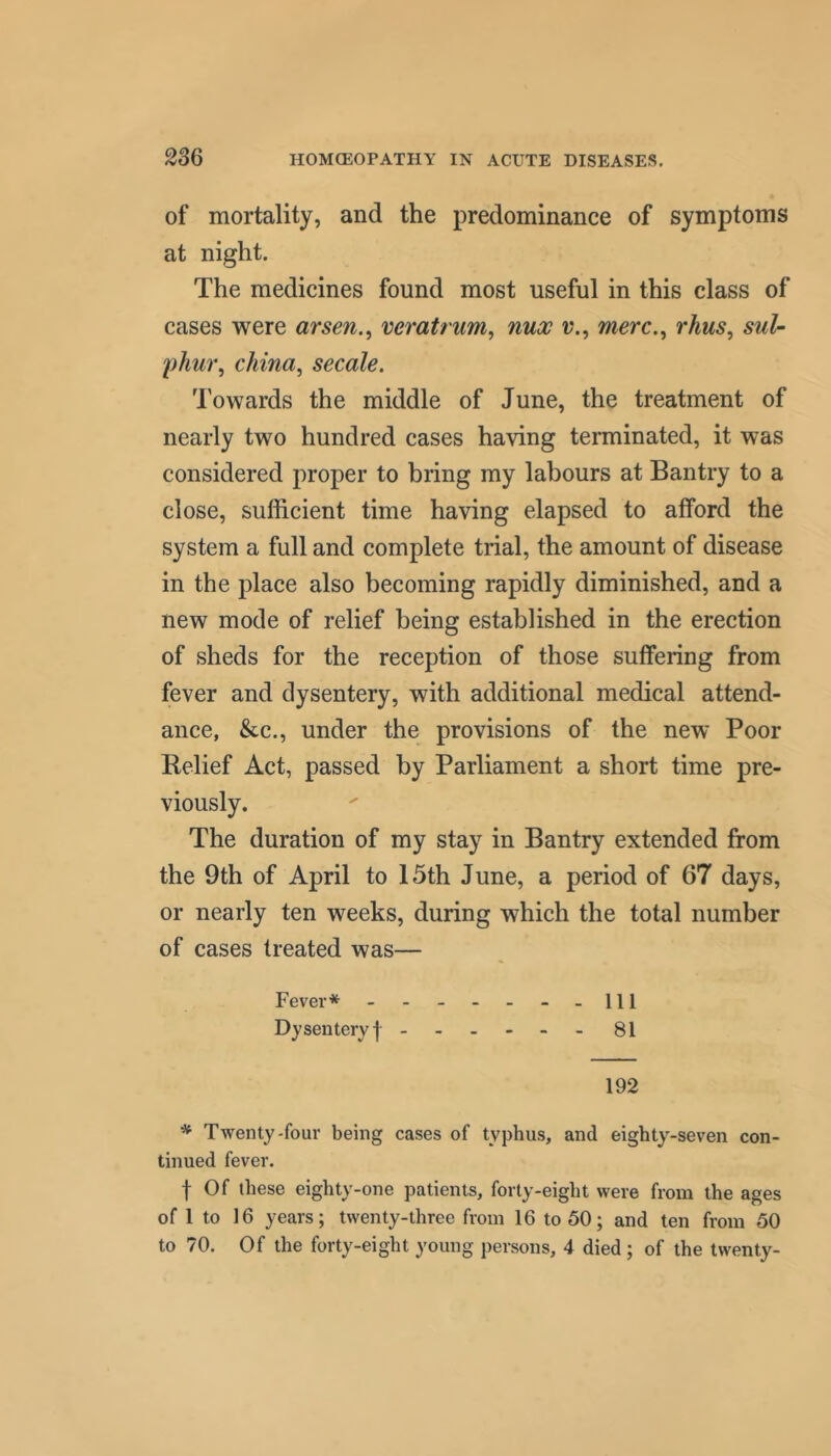 of mortality, and the predominance of symptoms at night. The medicines found most useful in this class of cases were arsen., veratrum, nux v., merc.^ rhus, sul- phu7% china, secale. Towards the middle of June, the treatment of nearly two hundred cases having terminated, it was considered proper to bring my labours at Bantry to a close, sufficient time having elapsed to afford the system a full and complete trial, the amount of disease in the place also becoming rapidly diminished, and a new mode of relief being established in the erection of sheds for the reception of those suffering from fever and dysentery, with additional medical attend- ance, &c., under the provisions of the new Poor Relief Act, passed by Parliament a short time pre- viously. The duration of my stay in Bantry extended from the 9th of April to 15th June, a period of 67 days, or nearly ten weeks, during which the total number of cases treated was— Fever* - - - - - - - 111 Dysentery I - - 81 192 * Twenty'four being cases of typhus, and eighty-seven con- tinued fever. f Of these eighty-one patients, forty-eight were from the ages of 1 to 16 years; twenty-three from 16 to 50; and ten from 50