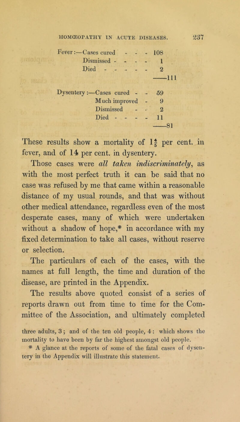 Fever:—Cases cured - _ . 108 Dismissed ~ - 1 Died 2 Ill Dysentery :—Cases cured - . 59 Much improved - 9 Dismissed - • 2 Died - - - _ 11 81 These results show a mortality of If per cent, in fever, and of 14 per cent, in dysentery. Those cases were all taken indiscriminately^ as with the most perfect truth it can he said that no case was refused by me that came within a reasonable distance of my usual rounds, and that was without other medical attendance, regardless even of the most desperate cases, many of which were undertaken without a shadow of hope,* in accordance with my fixed determination to take all cases, without reserve or selection. The particulars of each of the cases, with the names at full length, the time and duration of the disease, are printed in the Appendix. The results above quoted consist of a series of reports drawn out from time to time for the Com- mittee of the Association, and ultimately completed three adults, 3; and of the ten old people, 4: which shows the mortality to have been by far the highest amongst old people. A glance at the reports of some of the fatal cases of dysen- tery in the Appendix will illustrate this statement.