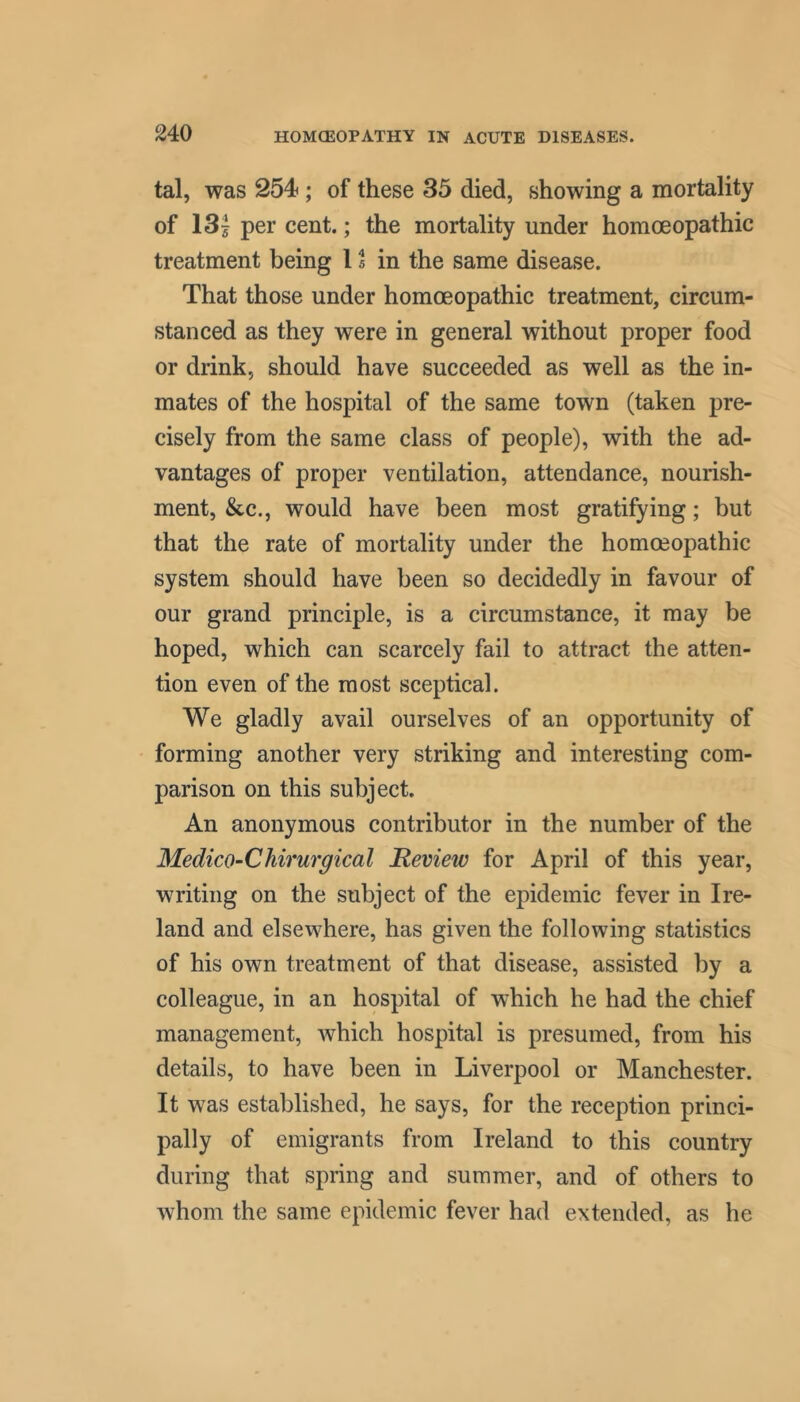 tal, was 254'; of these 35 died, showing a mortality of 13| per cent.; the mortality under homoeopathic treatment being 11 in the same disease. That those under homoeopathic treatment, circum- stanced as they were in general without proper food or drink, should have succeeded as well as the in- mates of the hospital of the same town (taken pre- cisely from the same class of people), with the ad- vantages of proper ventilation, attendance, nourish- ment, &c., would have been most gratifying; but that the rate of mortality under the homoeopathic system should have been so decidedly in favour of our grand principle, is a circumstance, it may be hoped, which can scarcely fail to attract the atten- tion even of the most sceptical. We gladly avail ourselves of an opportunity of forming another very striking and interesting com- parison on this subject. An anonymous contributor in the number of the Medico-CJiirurgical Review for April of this year, writing on the subject of the epidemic fever in Ire- land and elsewhere, has given the following statistics of his own treatment of that disease, assisted by a colleague, in an hospital of which he had the chief management, which hospital is presumed, from his details, to have been in Liverpool or Manchester. It was established, he says, for the reception princi- pally of emigrants from Ireland to this country during that spring and summer, and of others to whom the same epidemic fever had extended, as he