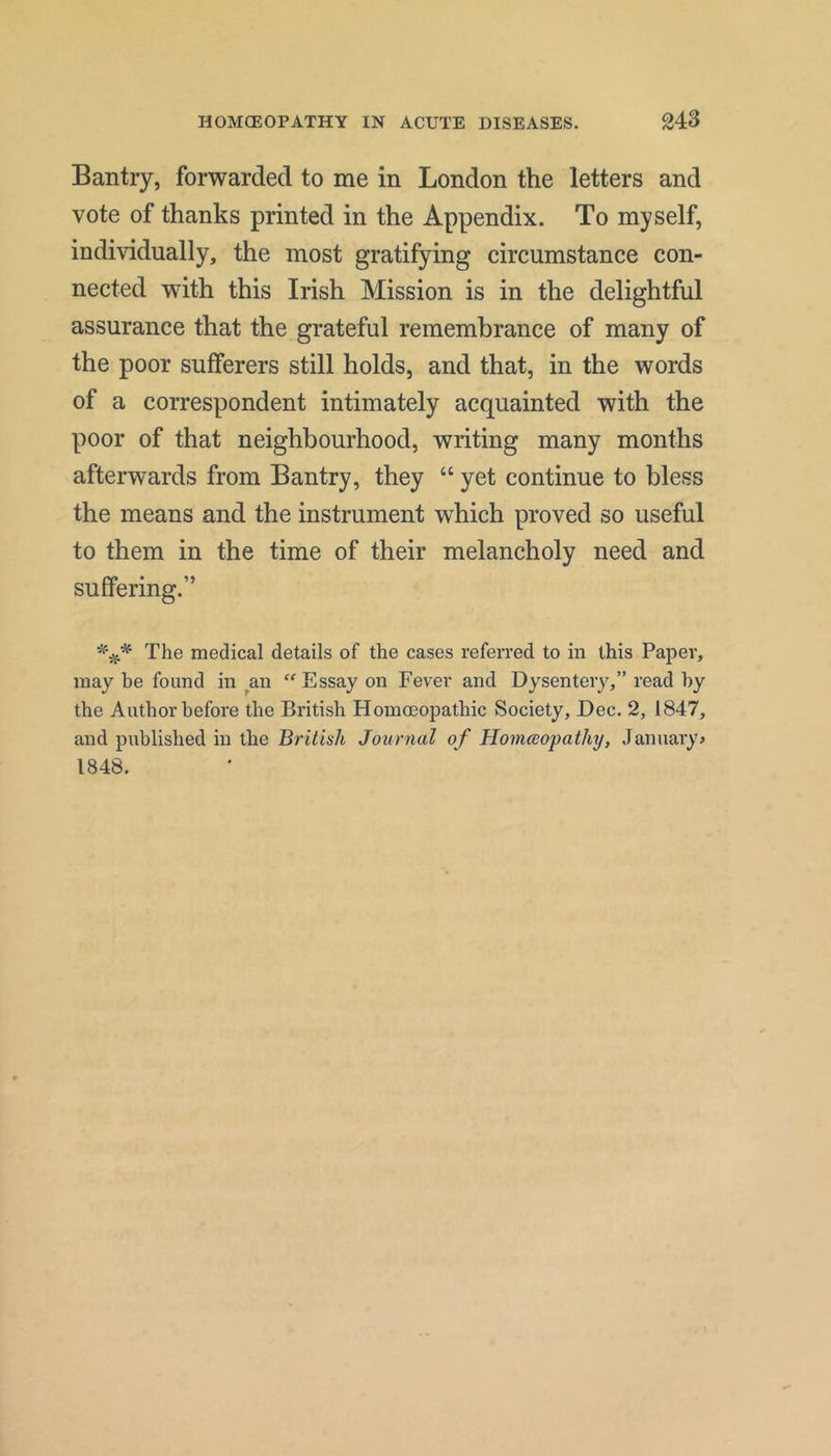 Bantry, forwarded to me in London the letters and vote of thanks printed in the Appendix. To myself, individually, the most gratifying circumstance con- nected with this Irish Mission is in the delightful assurance that the grateful remembrance of many of the poor sufferers still holds, and that, in the words of a correspondent intimately acquainted with the poor of that neighbourhood, writing many months afterwards from Bantry, they “ yet continue to bless the means and the instrument which proved so useful to them in the time of their melancholy need and suffering.” The medical details of the cases referred to in this Paper, may be found in an “ Essay on Fever and Dysentery,” read by the Author before the British Homoeopathic Society, Dec. 2, 1847, and published in the British Journal of Homeopathy, January? 1848.