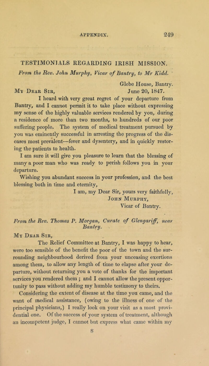 TESTIMONIALS REGARDING IRISH MISSION. From the Rev. John Murphy, Vicar of Bantry, to Mr Kidd.  Glebe House, Bantry. M'x Dear Sib, June 20, 1847. I heard with very great regret of your departure from Bantry, and I cannot permit it to take place without expressing my sense of the highly valuable services rendered by you, during a residence of more than two months, to hundreds of our poor suffering people. The system of medical treatment pursued by you was eminently successful in arresting the progress of the dis- eases most prevalent—fever and dysentery, and in quickly restor- ing the patients to health. I am sure it will give you pleasure to learn that the blessing of many a poor man who was ready to perish follows you in your departure. Wishing you abundant success in your profession, and the best blessing both in time and eternity, I am, my Dear Sir, yours very faithfully, John Murphy, Vicar of Bantry. Fro7n the Rev. Thomas P. Morgan, Curate of Glengai'iff, near Bantry. My Dear Sib, The Relief Committee at Bantry, I was happy to hear, were too sensible of the benefit the poor of the town and the sur- rounding neighbourhood derived from your unceasing exertions among them, to allow any length of time to elapse after your de- parture, without returning you a vote of thanks for the important services you rendered them ; and I cannot allow the present oppor- tunity to pass without adding my humble testimony to theirs. Considering the extent of disease at the time you came, and the want of medical assistance, (owing to the illness of one of the principal physicians,) I really look on your visit as a most provi- dential one. Of the success of your system of treatment, altliougli an incompetent judge, I cannot but express what came within my S