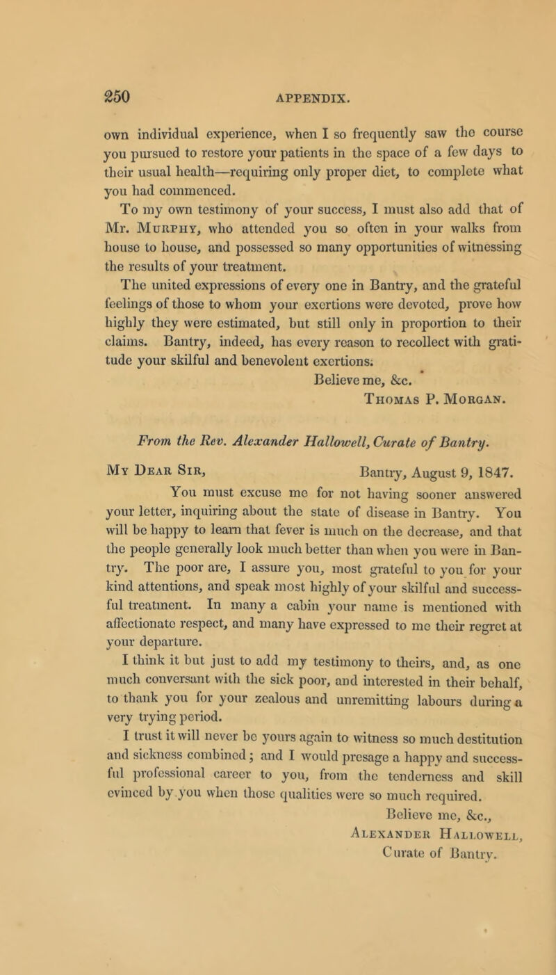 own individual experience, when I so frequently saw the course you pursued to restore your patients in the space of a few days to their usual health—requiring only proper diet, to complete what you had commenced. To my own testimony of your success, I must also add that of Mr. Murphy, who attended you so often in your walks from house to house, and possessed so many opportunities of witnessing the results of your treatment. The united expressions of every one in Bantry, and the grateful feelings of those to whom your exertions were devoted, prove how highly they were estimated, but still only in proportion to their claims. Bantry, indeed, has every reason to recollect with grati- tude your skilful and benevolent exertions; Believe me. See. Thomas P. Morgan. From the Rev. Alexander Hallow ell. Curate of Rantry. My Dear Sir, Bantiy, August 9, 1847. You must excuse me for not having sooner answered your letter, inquiring about the state of disease in Bantry. You will be happy to leani that fever is much on the decrease, and that the people generally look much better than when you were in Ban- try. The poor are, I assure you, most grateful to you for your kind attentions, and speak most highly of your skilful and success- ful treatment. In many a cabin your name is mentioned with affectionato respect, and many have expressed to me their regret at your departure. I think it but just to add my testimony to theirs, and, as one much conversant with the sick poor, and interested in their behalf, to thank j'Ou for j'Our zealous and unremitting labours during a very trying period. I trust it will never be yours again to witness so much destitution and sickness combined; and I would presage a happv and success- ful professional career to you, from the tenderness and skill evinced by .you when those qualities were so much required. Believe me, &c., Alexander Hallowell, Curate of Bantry.