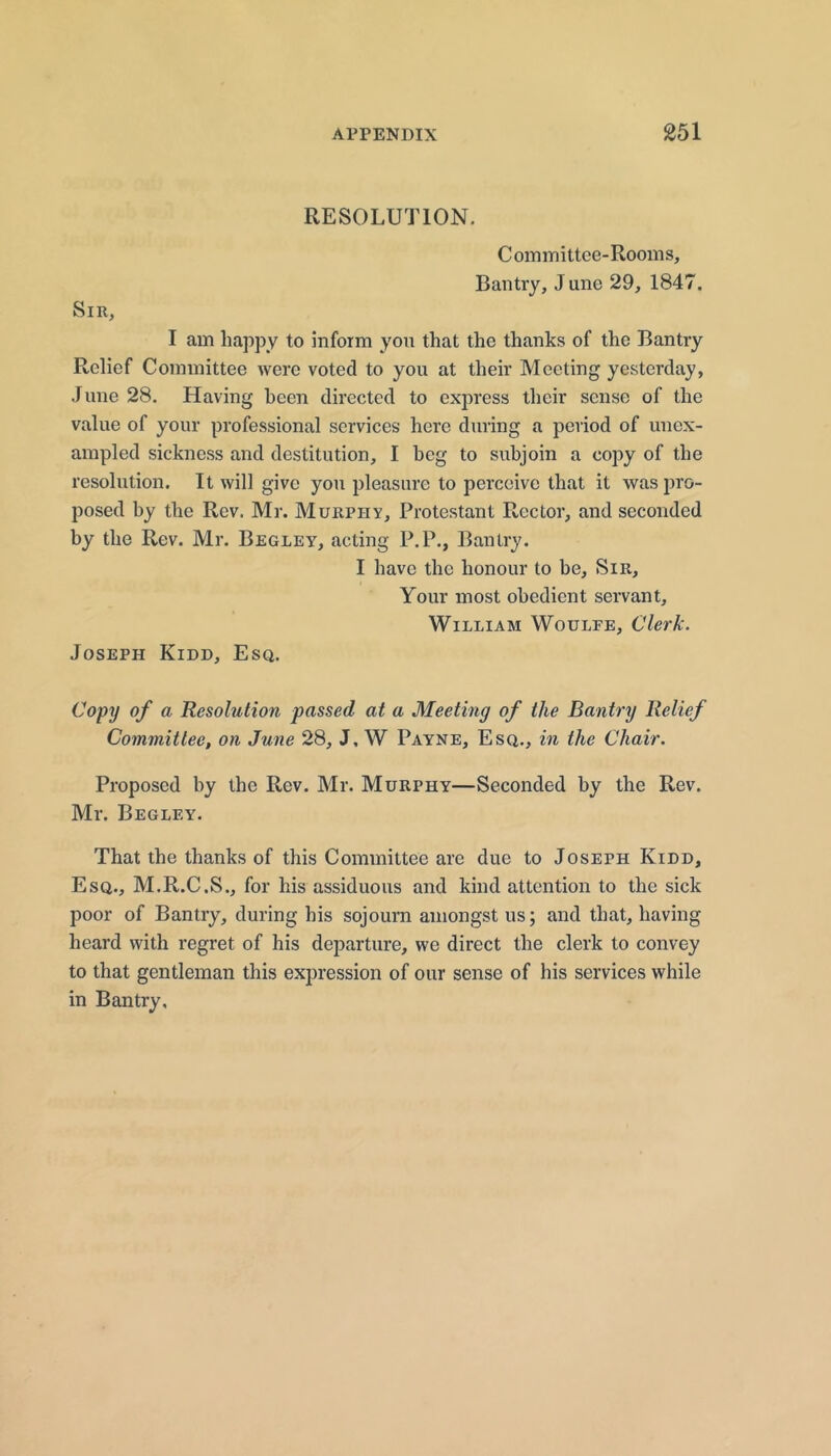 RESOLUTION. Committee-Rooms, Bantiy, J une 29, 1847, Sir, I am happy to inform you that the thanks of the Bantry Relief Committee were voted to you at their Meeting yesterday, June 28. Having been directed to express their sense of the value of your professional services here during a period of unex- ampled sickness and destitution, I beg to subjoin a copy of the resolution. It will give you pleasure to perceive that it was pro- posed by the Rev. Mr. Murphy, Protestant Rector, and seconded by the Rev. Mr. Begley, acting P.P., Bantry. I have the honour to be. Sir, Your most obedient servant, William Woulee, Clerk. Joseph Kidd, Esq. Copy of a Resolution passed at a Meeting of the Bantry Relief Committee, on June 28, J, W Payne, Esq., in the Chair. Proposed by the Rev. Mr. Murphy—Seconded by the Rev. Mr. Begley. That the thanks of this Committee are due to Joseph Kidd, Esq., M.R.C.S., for his assiduous and kind attention to the sick poor of Bantry, during his sojourn amongst us; and that, having heard with regret of his departure, we direct the clerk to convey to that gentleman this expression of our sense of his services while in Bantry.