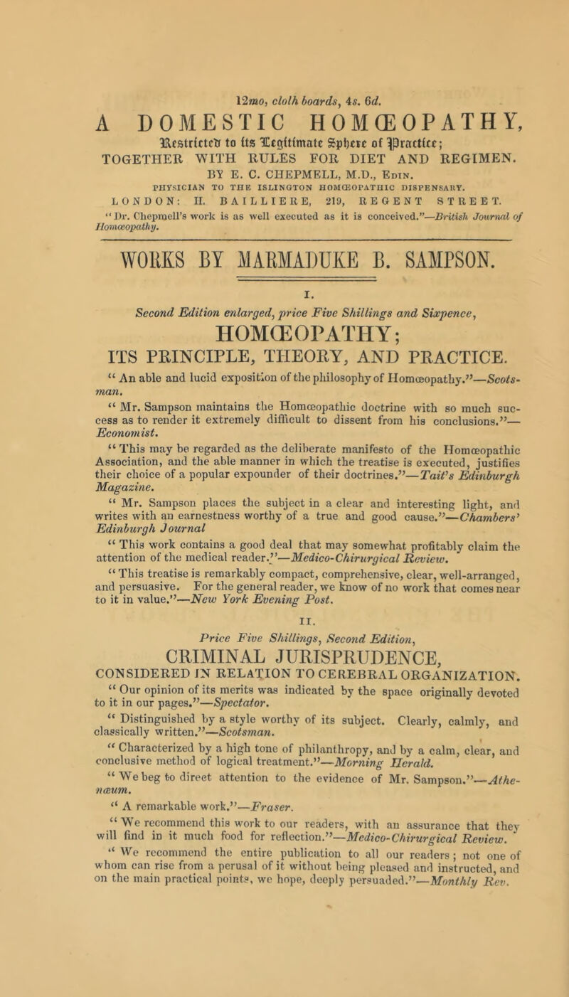 l2mo, clolh boards, 4^. Gd. A DOMESTIC HOMOEOPATHY, ^Rcatrictcti to fts ICcgUimate Spl)cic of ^prnctffc; TOGETHER WITH RULES FOR DIET AND REGIMEN. BY E. C. CHEPMELL, M.D., Edin, PIiysICIAN TO THE ISLINGTON HOMCEOPATUIC DISPENSARY. LONDON: 11. BAILLIERE, 219, REGENT STREET. “Dr. ChepracH’s work is as well executed as it is conceived.”—BHtish Journal of Homoeopathy. WOllKS BY MARMADUKE B. SAMPSON. I. Second Edition enlarged, price Five Shillings and Sixpence, HOMCEOPATHY; ITS PRINCIPLE, THEORY, AND PRACTICE. “ An able and lucid exposition of the philosophy of Homojopathy.”—Scots- man. “Mr. Sampson maintains the Homoeopathic doctrine with so much suc- cess as to render it extremely difficult to dissent from his conclusions.”— Economist. “ This may be regarded as the deliberate manifesto of the Homoeopathic Association, and the able manner in which the treatise is executed, justifies their choice of a popular expounder of their doctrines.”—TaWs Edinburgh Magazine. “ Mr. Sampson places the subject in a clear and interesting light, and writes with an earnestness worthy of a true and good cause.”—Chambers^ Edinburgh Journal “ This work contains a good deal that may somewhat profitably claim the attention of the medical reader.”—Medico-Chirurgical Review. “ This treatise is remarkably compact, comprehensive, clear, well-arranged, and persuasive. For the general reader, we know of no work that comes near to it in value.”—Mew York Evening Post. II. Price Five Shillings, Second Edition, CRIMINAL JURISPRUDENCE, CONSIDERED IN RELATION TO CEREBRAL ORGANIZATION. “ Our opinion of its merits was indicated by the space originally devoted to it in our pages.”—Spectator. “ Distinguished by a style worthy of its subject. Clearly, calmly, and classically written.”—Scotsman. “ Characterized by a high tone of philanthropy, and by a calm, clear, and conclusive method of logical treatment.”—Morning Herald. “ We beg to direct attention to the evidence of Mr. Sampson.”— naeum. “ A remarkable work.”—Fraser. “ W'e recommend this work to our readers, with an assurance that they will find in it much food for reflection.”—A/ciico-CAiVMrg-ica/ Review. “ We recommend the entire publication to all our readers ; not one of whom can rise from a perusal of it without being pleased and instructed and on the main practical points, we hope, deeply persuaded.”—AfonM/y Rev.