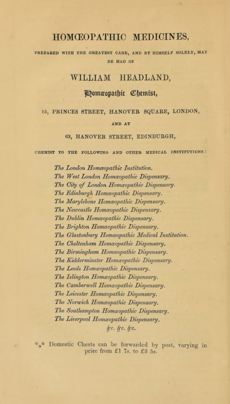 HOMOEOPATHIC MEDICINES, PREPARED WITH THE GREATEST CARE, AND BY HIMSELF SOLELY, MAY BE HAD OF WILLIAM HEADLAND, f^omfleopatf)ic 15, PRINCES STREET, HANOVER SQUARE, LONDON, AND AT 63, HANOVER STREET, EDINBURGH, CHEMIST TO THE FOLLOWING AND OTHER MEDICAL INSTITUTIONS The London Homoeopathic Institution. The West London Homoeopathic Dispensary. The City of London Homoeopathic Dispensary. The Edinburgh Homoeopathic Dispensary. The Marylehone Homoeopathic Dispensary. The Newcastle Homoeopathic Dispensary. The Dublin Homoeopathic Dispensary. The Brighton Homoeopathic Dispensary. The Glastonbury Homoeopathic Medical Institution. The Cheltenham Homoeopathic Dispeensat'y. The Birmingham Homoeopathic Dispensary. The Kidderminster Homoeopathic Dispensary. The Leeds Homeopathic Dispensary. The Islington Homeopathic Dispensary. The Camberwell Homeopathic Dispensary. The Leicester Homoeopathic Dispensary. The Norwich Homeopathic Dispensary. The Southampton Homeopathic Dispensary. The Liverpool Homeopathic Dispensary. ^c. ^c. ^c. Domestic Chests can he forwarded by post, varying in price from £1 7s. to £3 5s.