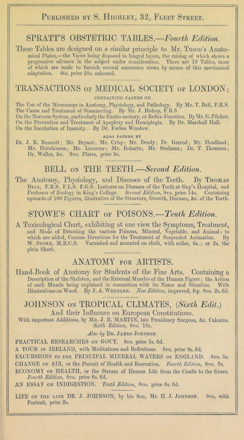 SPRATT’S OBSTETRIC TABLES.—A Edilion. These Tables are designed on a similar piinciple to Mr. Tnson’s Anato- mical Plates,—the Views being disposed in hinged layers, tlie raising of which sliows a progressive advance in the subject under consideration. There are 19 Tables, most of which ai*e made to furnish several successive views by means of this mechanical adaptation. 4to. price 28s. coloured. TRANSACTIONS op MEDICAL SOCIETY op LONDON; CONTAINING PAPERS ON The Use of the Microscope in Anatomy, Physiology, and Pathology. By Mr. T. Bell, E.R.S. The Cause and Treatment of Stammering. By Mr. J. Bishop, E.R.S. On the Nervous System, particularly the Excito-motory, or Reflex-Function. By Mr. G.Pilcher. On the Prevention and Treatment of Apoplexy and Hemiplegia. By Dr. Marshall HaU. On the Incubation of Insanity. By Dr. Forbes Winslow. ALSO PAPERS BY Dr. J. R. Bennett; Mr. Bryant; Mr. Crisp; Mr. Dendy; Dr. Garrod; Mr. Headland; Mr. Hutchinson; Mr. Linnccar; Mr. Robarts; Mr. Stedman; Dr. T. rhomson; Dr. Waller, &c. 8vo. Plates, price 9s. BELL ON THE TEETH.—Editimi. The Anatomy, Physiology, and Diseases of the Teeth. By Thomas Bell, F.R.S. F.L.S. F.G.S. Lectiu'er on Diseases of the Teeth at Guy’s Hospital, and Professor of Zoologj^ in King’s College. Second Edition, 8vo. price Ms. Containing upwards of 100 Figures, illustrative of the Structure, Growth, Diseases, &c. of the Teeth. STOWE’S CHART of POISONS.—Edition. A Toxicological Cliart, exliibiting at one view tlie Symptoms, Treatment, and Mode of Detecting the various Poisons, Mineral, Vegetable, and Animal: to which ai’e added. Concise Directions for the Treatment of Suspended Animation. By W. Stowe, M.R.C.S. Varnished and mounted on cloth, with roller, 6s.; or 2s. the plain Sheet. ANATOMY FOR ARTISTS. Hand-Book of Anatomy for Students of the Fine Arts. Contaim’ng a Description of the Skeleton, and the External Muscles of the Human Figiu’c; the Action of each Muscle being explained in connection with its Name and Situation. With Illustrations on Wood. By J. A. Wheeler. New Edition, improved, fcp. 8vo. 2s. Cd. JOFINSON ON TROPICAL CLIMATES, {Sixth Edit.) And their Influence on European Constitutions. With important Additions, by IMr. J. R. MARTIN, late Presidency Surgeon, &c. Calcutta. Sixth Edition, 8vo. 18s. Also hj Dr. James Johnson. PRACTICAL RESEARCHES on GOUT. 8vo. price 5s. Cd. A TOUR IN IRELAND, with Meditations and Reflections. 8vo. price 8s. 6d. EXCURSIONS TO THE PRINCIPAL MINERAL WATERS oe ENGLAND. 8vo. 5s. CHANGE OP AIR, or the Pursuit of Health and Recreation. Fourth Edition, 8vo. 9s. ECONOMY OF HEALTH, or the Stream of Human Life from the Cradle to the Grave. Fourth Edition, 8vo. price 6s. 6d. AN ESSAY ON INDIGESTION. Tenth Edition, 8vo. price 6s. Cd. LIFE OF THE LATE DR. J. JOHNSON, by his Sou, Mr. H. J. Johnson. 8vo. with Portrait, price 2s.