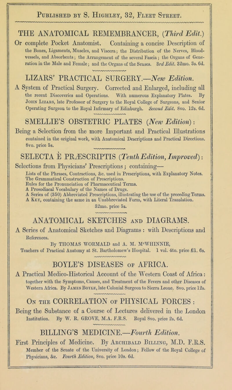 THE ANATOMICAL REMEMBRANCER, {Third Edit) Or complete Pocket Anatomist. Containing a concise Description of the Bones, Ligaments, Muscles, and Viscera; the Distribution of the Nerves, Blood- vessels, and Absorbents; the Arrangement of the several Fascia; the Organs of Gene- ration in the Male and Female j and the Organs of the Senses. 2>rd JEdit. 32mo. 3s. 6d. LIZARS’ PRACTICAL SURGERY.—iVew Edition. A System of Practical Surgery. Corrected and Enlarged, including aU the recent Discoveries and Operations. With numerous Explanatory Plates. By John Lizaks, late Professor of Surgery to the Royal College of Surgeons, and Senior Operating Sm’geon to the Royal Infirmary of Edinburgh. Second Edit. 8vo. 12s. 6d. SMELLIE’S OBSTETRIC PLATES {New Edition): Being a Selection from the more Important and Practical Illustrations contained in the original work, with Anatomical Descriptions and Practical Directions. 8vo. price Ss. SELECTA E PRyESCRIPTIS {Tenth Edition, Improved)'. Selections from Physicians^ Prescriptions; containing— Lists of the Phrases, Contractions, &c. used in Prescriptions, with Explanatory Notes. The Grammatical Construction of Prescriptions. Rules for the Pronunciation of Pharmaceutical Terms. A Pi’osodiacal Vocabulary of the Names of Drugs. A Series of (350) Abbreviated Prescriptions, illustrating the use of the preceding Terms. A Key, containing the same in an Unabbreviated Form, with Literal Translation. 32mo. price 5 s. ANATOMICAL SKETCHES and DIAGRAMS. A Series of Anatomical Sketches and Diagrams : with Descriptions and References. By THOMAS WORMALD and A. M. M<=WHINNIE, Teachers of Practical Anatomy at St. Bartholomew’s Hospital. 1 vol. 4to. price £1. 6s. BOYLE’S DISEASES of AFRICA. A Practical Medico-Historical Account of the Western Coast of Africa: together with the Symptoms, Causes, and Treatment of the Fevers and other Diseases of Western Africa. By James Boyle, late Colonial Surgeon to Sierra Leone. 8vo. price 12s. On the correlation of PHYSICAL FORCES : Being the Substance of a Course of Lectures delivered in the London Institution. By W. R. GROVE, M.A. F.R.S. Royal 8vo. price 2s. 6d. BILLING’S Mmicim.—Fourth Edition. First Principles of Medicine. By Archibald Billing, M.D. F.E.S. Member of the Senate of the University of London; Fellow of the Royal College of Physicians, &c. Fourth Edition, 8vo. price 10s. 6d.