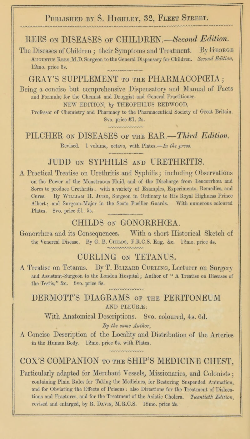 REES ON DISEASES or CRlLDRm.—Second Edition. The Diseases of Children; their Symptoms and Treatment, By George Augustus Rees, ]M.D. Sui'geon to the General Dispensary for Children. Second Edition, 12mo. irrice 5s. GRAY’S SUPPLEMENT to the PlIARMACOPCEIA; XJeing a concise but comprehensive Dispensatory and Manual of Pacts and Eonnnlae for the Chemist and Druggist and General Practitioner. NEW EDITION, by THEOPHILUS REDWOOD, Professor of Chemistry and Pharmacy to the Pharmacentical Society of Great Britain. 8vo. price £1. 2s. PILCHER ON DISEASES op the EAR.—T7«rrf Edition. Revised. 1 volume, octavo, with Plates.—In the press. JUDD on syphilis and URETHRITIS. A Practical Treatise on Urethritis and Sypliilis; including Observations on the Power of the Menstruous Eluid, and of the Discharge from Lencorrhoea and Sores to produce Urethritis: with a variety of Examples, Experiments, Remedies, and Cures. By William H. Judd, Surgeon in Ordinaiy to His Royal Highness Prince Albert; and Surgeon-Major in the Scots Fusilier Guards. With numerous coloiu'cd Plates. 8vo. price £1. 5s. CHILDS ON GONORRHCEA. Gonorrhoea and its Consequences. With a short Historical Sketch of the Venereal Disease. By G. B. Childs, F.R.C.S. Eng. &c. 12mo. price 4s. CURLING ON TETANUS. A Treatise on Tetanus. By T. Blizard Curling, Lecturer on Surgery and Assistaut-Sm’geon to the London Hospital; Author of “ A Treatise on Diseases of the Testis,” &c. 8vo. price 8s. DERMOTT’S DIAGRAMS of the PERITONEUM AND PLEURiE: With Anatomical Descriptions. 8vo. coloured, 4s. 6d. By the same Author, A Concise Description of the Locality and Distribution of the Arteries in the Human Body. 12ino. price Gs. with Plates. COX’S COMPANION to the SHIP’S MEDICINE CHEST, Particularly adapted for Merchant Vessels, Missionaries, and Colonists; containing Plain Rules for Talcing the Medicines, for Restoring Suspended Animation, and for Obviating the Effects of Poisons : also Directions for the Treatment of Disloca- tions and Fractures, and for the Treatment of the Asiatic Cholera. Twentieth Edition, revised and enlai'ged, by R. Davis, M.R.C.S. 18mo. price 2s.