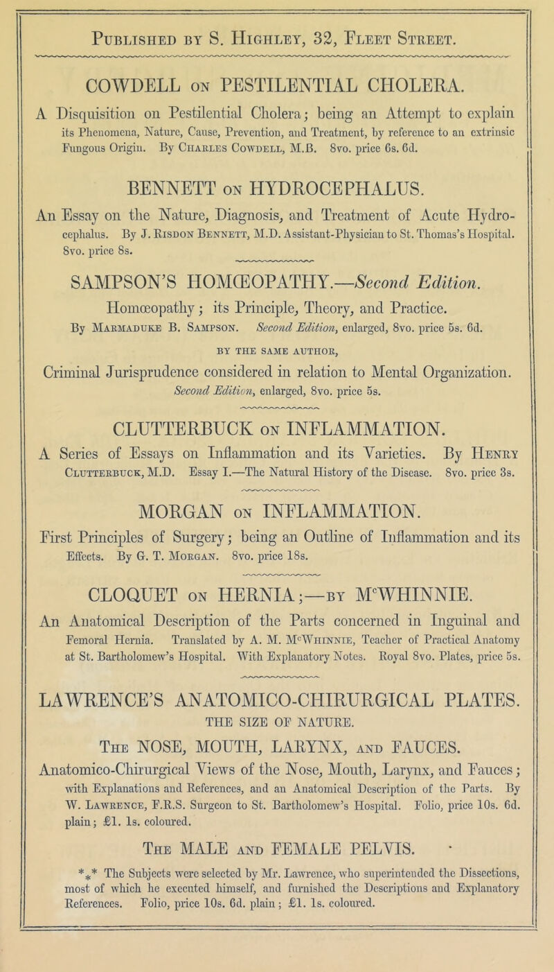 COWDELL ON PESTILENTIAL CHOLERA. A Disquisition on Pestilential Cholera; being an Attempt to explain its Plicuomena, Nature, Cause, Prevention, and Treatment, by referenee to an extrinsic Fungous Origin. By Ciiaules Cowbell, M.B. 8vo. price 6s. 6d. BENNETT on LIYDROCEPHALUS. An Essay on the Nature, Diagnosis, and Treatment of Acute llydro- cephalus. By J. Risdon Bennett, M.D. Assistant-Physician to St. Thomas’s Hospital. 8vo. price 8s. SAMPSON’S HOMCEOPATHY.—Second Edition. Homoeopathy; its Principle, Theory, and Practice. By Marmaduke B. Sampson. Second Edition, enlai’ged, 8vo. priee 5s. 6d. BY THE SAME AUTHOR, Criminal Jurisprudence considered in relation to Mental Organization. Second Edition, enlarged, 8vo. price 5s. CLUTTERBUCK on INFLAMMATION. A Series of Essays on Inflammation and its Varieties. By Henry Clutterbuck, M.D. Essay I.—The Natm-al History of the Disease. 8vo. price 3s. MORGAN ON INFLAMMATION. First Principles of Surgery; being an Ontline of Inflammation and its Effects. By G. T. Morgan. 8vo. price 18s. CLOQUET ON HERNIA;—BY M'^WHINNIE. An Anatomical Description of the Parts concerned in Inguinal and Femoral Hernia. Translated by A. M. M‘=Whinnie, Teacher of Practical Anatomy at St. Bartholomew’s Hospital. With Explanatory Notes. Royal 8vo. Plates, price 5s. LAWRENCE’S ANATOMICO-CHIRURGICAL PLATES. THE SIZE OP NATURE. The nose, MOUTH, LARYNX, and EAUCES. Anatomico-Chirurgical Views of the Nose, Mouth, Larynx, and Fauces; ivith Explanations and References, and an Anatomical Description of the Parts. By W. Lawrence, F.R.S. Surgeon to St. Bartholomew’s Hospital. Folio, price 10s. 6d. plain; £1. Is. colom’ed. The male and FEMALE PELVIS. The Subjects were selected by Mr. Lawrence, who superintended the Dissections, most of which he executed himself, and fiumished the Descriptions and Explanatory References. Folio, piice 10s. 6d. plain ; £1. Is. coloured.