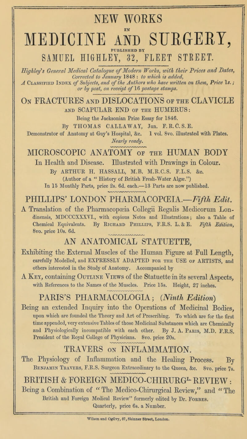 NEW WORKS IN MEDICINE AND SURGERY, PUBLISHED BY SAMUEL HIGHLEY, 32, FLEET STREET. HigTiley’s General Medical Catalogue of Modern Works, with their Prices and Pates, Corrected to January 1848 : to whieh is added, A Classified Index of Subjects, and of the Authors who have written on them. Price \s.; or by post, on receipt of postage stamps. On PRACTURES and DISLOCATIONS of the CLAVICLE AND SCAPULAR END of the HUMERUS: Being the Jacksonian Prize Essay for 1846. By THOMAS CALLAWAY, Jun. F.R.C.S.E. Demonstrator of Anatomy at Guy’s Hospital, &c. 1 vol. 8vo. illustrated with Plates. Nearly ready. MICROSCOPIC ANATOmTof the HUMAN BODY In Health and Disease. Illustrated with Drawings in Colour. By ARTHUR H. HASS ALL, M.B. M.R.C.S. F.L.S. &e. (Author of a “ History of British Fresh-Water Algae.”) In 15 Monthly Parts, price 2s. 6d. each.—13 Parts are now published. PHILLIPS’ LONDON PHARMACOPCEIA.—Edit. A Translation of the Pharmacopoeia Collegii Regalis Medicorum Lon- dinensis, MDCCCXXXVI., with copious Notes and Illustrations; also a Table of Chemical Equivalents. By Richard Phillifs, F.R.S. L. &E. Fifth Edition, 8vo. price 10s. 6d. AN anatomicalTstatuette, Exhibiting the External Muscles of the Human Eigure at Full Length, carefully Modelled, and EXPRESSLY ADAPTED for the USE of ARTISTS, and others interested in the Study of Anatomy. Accompanied by A Key, containing Outline Views of the Statuette in its several Aspects, with References to the Names of the Muscles. Price 15s. Height, 27 inches. PARIS’S PHARMACOLOGIA; {Ninth Edition) Being an extended Inquiry into the Operations of Medicinal Bodies, upon which are founded the Theory and Art of Prescribing. To which are for the first time appended, very extensive Tables of those Medicinal Substances which are Chemically and Physiologically incompatible with each other. By J. A. Paris, M.D. F.R.S. President of the Royal College of Physicians. 8vo. price 20s. TRAVERS oTiNFLAMMATION. The Physiology of Inflammation and the Healing Process. By Benjamin Travers, F.R.S. Sui-geon Extraordinary to the Queen, &c. 8vo. price 7s. BRITISH & EOREIGN MEDICO-CHIRURGi^- REVIEW: Being a Combination of The Medico-Chirurgical Review,’^ and The British and Foreign Medical Review” formerly edited by Dr. Forbes. Quai'terly, price Gs. a Number. Wilson and Ogiivy, 67, Skinner Street, London.