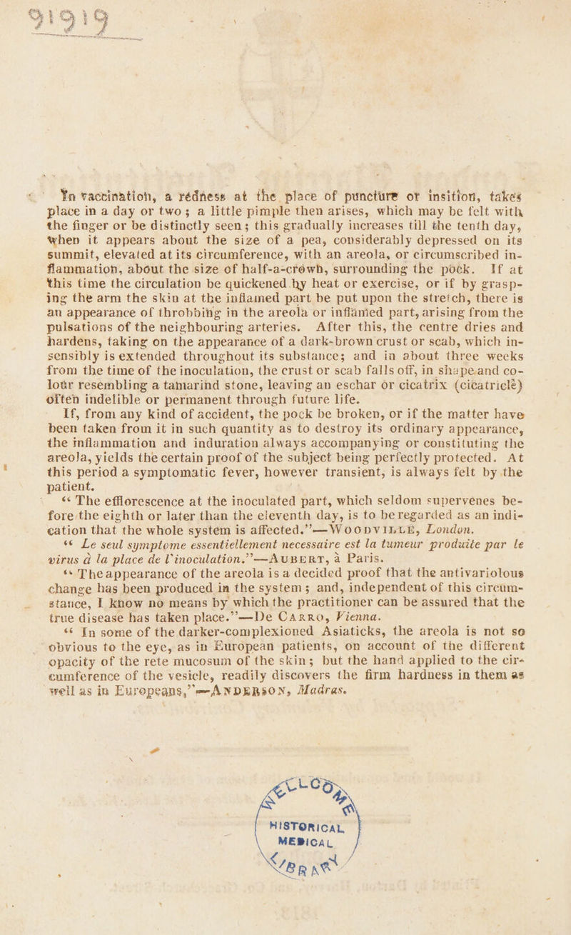 Yn vactination, a rédness at the place of puncture or insition, takes place in a day or two; a little pimple then arises, which may be felt with the finger or be distinctly seen; this gradually increases till the tenth day, when it appears about the size of a pea, considerably depressed on its summit, elevated at its circumference, with an areola, or circumscribed in- flammation, about the size of half-a-créwh, surrounding the poek. If at this time the circulation be quickened hy heat or exercise, or if by grasp- ing the arm the skin at the inflamed part be put upon the stretch, there is an appearance of throbbing in the areola or inflanied part, arising from the pulsations of the neighbouring arteries. After this, the centre dries and hardens, taking on the appearance of a dark-brown crust or scab, which in- sensibly is extended throughout its substance; and in about three weeks from the time of the inoculation, the crust or scab falls off, in shape.and co- lour resembling a tamarind stone, leaving av eschar or cicatrix (cicatricle) often indelible or permanent through future life. If, from any kind of accident, the pock be broken, or if the matter have been taken from it in such quantity as to destroy its ordinary appearance, the inflammation and induration always accompanying or constituting the areoja, yields the certain proof of the subject being perfectly protected. At this period a symptomatic fever, however transient, is always felt by the patient. ‘« The efflorescence at the inoculated part, which seldom supervenes be- fore the eighth or later than the eleventh day, is to be regarded as an indi- cation that the whole system is affected.”,—W 00DVILLE, London. “© Le seul symptome essentiellement necessaire est la tumeur produite par le virus a la place de Vinoculation.”’—AUBERT, a Paris. ‘* The appearance of the areola is a decided proof that the antivariotous change has been produced in the system; and, independent of this circum- stance, | know no means by which the practitioner can be assured that the true disease has taken place.” —De Carro, Vienna. ‘* In some of the darker-complexioned Asiaticks, the areola is not so obvious to the eye, as in European patients, on account of the different opacity of the rete mucosum of the skin; but the hand applied to the cir- cumference of the vesicle, readily discovers the firm hardness in them as well as in Europeans,’ ANDERSON, Madras. CLG op n HISTORICAL MEBICAL Veg se