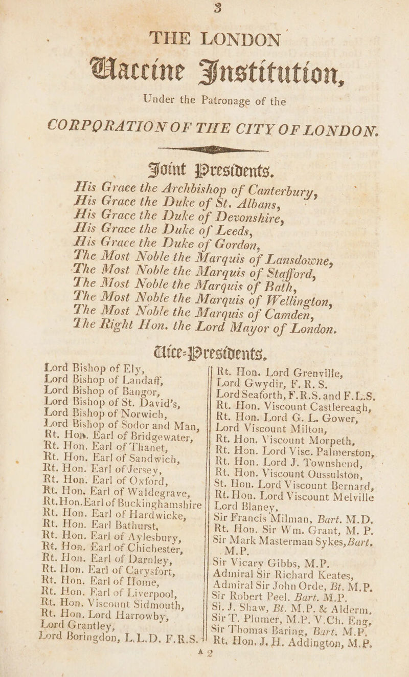 3 THE LONDON Gaceine Justitutton, Under the Patronage of the Font JOrestdents, His Grace the Archbishop of Canterbury, fis Grace the Duke of St. Albans, * fis Grace the Duke of Devonshire, fis Grace the Duke of Leeds, fis Grace the Duke of Gordon, The Most Noble the Marquis of Lansdowne, The Most Noble the Marquis of Bath, Lhe Most Noble the Marquis of Wellington, The Most Noble the Marquis of Camden, Lhe Right Hon. the Lord Mayor of London, Cice-JOrestdents, Rt. Hon. Lord Grenville, Lord Gwydir, F.R.S. Lord Seaforth, F.R.S. and F.[;S. | Rt. Hon. Viscount Castlereagh, Rt. Hon. Lord G. L. Gower, | Lord Viscount Milton, Rt. Hon. Viscount Morpeth, Rt. Hon. Lord Vise. Palmerston, Rt. Hon. Lord J. Townshend, Rt. Hon. Viscount Oussulston, St. Hon. Lord Viscount Bernard, Rt. Hon. Lord Viscount Melville Lord Blaney, Rt. Hon. Earl of Hardwicke, sir Francis Milman, Bart. M.D. Rt. Hon. Earl Bathurst, Rt. Hon. Sir Wm. Grant, M. P. Rt. Hon. Earl of Aylesbury, Sir Mark Masterman Sykes, Bart, Rt. Hon. Earl of Chichester, M.P Rt Rt Rt Rt Rt Rt DV E ET, Sir Vicary Gibbs, M.P. Adiniral Sir Richard Keates, Adiniral Sir John Orde, Bt. M.P, Sir Robert Peel. Bart. M.P. Si. J. Shaw, Bt. M.P. & Alderm, Sir T, Plumer, M.P. V.Ch. Eng, Sir Thomas Baring, Burt. M.P. Rt. Hon. J. H. Addington, M.P, a2