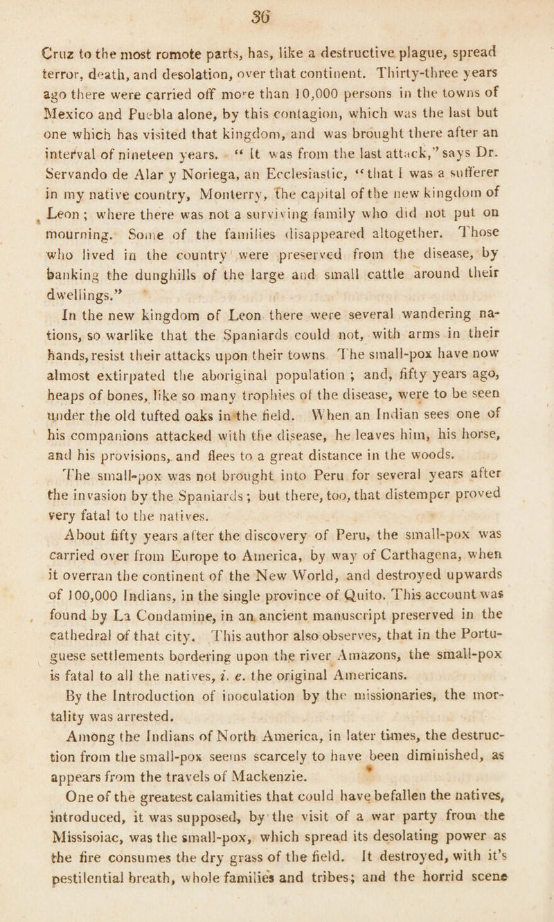 Cruz to the most romote parts, has, like a destructive plague, spread terror, death, and desolation, over that continent. Thirty-three years azo there were carried off more than 10,000 persons in the towns of Mexico and Puebla alone, by this contagion, which was the last but one which has visited that kingdom, and was brought there after an interval of nineteen years. . “ lt was from the last attack,” says Dr. Servando de Alar y Noriega, an Ecclesiastic, ‘that | was a sufferer in my native country, Monterry, the capital of the new kingdom of , Leon; where there was not a surviving family who did not put on mourning. Some of the families disappeared altogether. ‘Those who lived in the country’ were preserved from the disease, by banking the dunghills of the Lage aud small cattle around their dwellings.” ~ In the new kingdom of Leon. there were several wandering na- tions, so warlike that the Spaniards could not, -with arms in their hands, resist their attacks upon their towns. The small-pox have now almost extirpated the aboriginal population ; and, fifty years ago, heaps of bones, like so many trophies of the disease, were to be seen under the old tufted oaks inithe field. When an Indian sees one of his companions attacked with the disease, he leaves him, his horse, and his provisions, and flees to a great distance in the woods. The small-pox was not brought into Peru for several years after the invasion by the Spaniards; but there, too, that distemper proved very fatal to the natives. — ' About fifty years after the discovery of Peru, the small-pox was carried over from Europe to America, by way of Carthagena, when it overran the continent of the New World, and destroyed upwards of 100,000 Indians, in the single province of Quito. This account was found by La Condamine, in an, ancient manuscript preserved in the cathedral of that city. This author also observes, that in the Portu- _ guese settlements bordering upon the river Amazons, the small-pox is fatal to all the natives, z. e. the original Americans. By the Introduction of inoculation by the missionaries, the mor- tality was arrested. Among the Indians of North America, in later times, the destruc- tion from the small-pox seems scarcely to have pee diminished, as appears from the travels of Mackenzie. One of the greatest calamities that could have befallen the natives, introduced, it was supposed, by’ the visit of a war party from the Missisoiac, was the smal|-pox,. which spread its desolating power as the fire consumes the dry grass of the field. It destroyed, with it’s pestilential breath, whole families and tribes; and the horrid scene