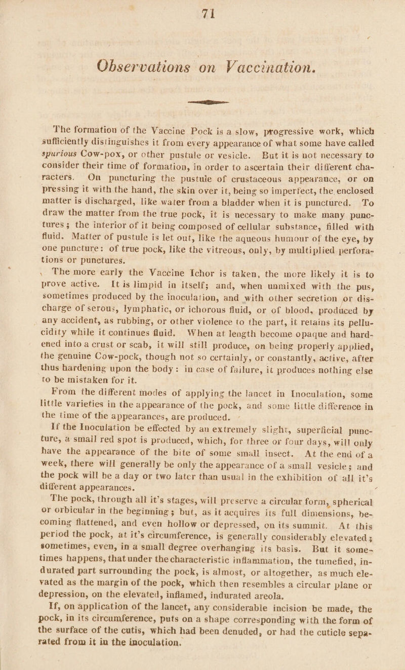 Observations on Vaccination. ER The formation of the Vaccine Pock is a slow, progressive work, which sufficiently distinguishes it from every appearance of what some have called spurious Cow-pox, or other pustule or vesicle. But it is not necessary to consider their time of formation, in order to ascertain their different cha- racters. On puncturing the pustule of crustaceous appearance, or on pressing it with the hand, the skin over it, being so imperfect, the enclosed matter is discharged, like water from a bladder when it is punctured. To draw the matter from the true pock, it is necessary to make many punc- tures; the interior of it being composed of cellular substance, filled with fluid. Matter of pustule is let out, like the aqueous humour of the eye, by one puncture: of true pock, like the vitreous, only, by multiplied perfora- tions or punctures. . The more early the Vaccine Ichor is taken, the more likely it is to prove active. [tis limpid in itself; and, when unmixed with the pus, sometimes produced by the inoculation, and with other secretion or dis- charge of serous, lymphatic, or ichorous fluid, or of blood, produced by any accident, as rubbing, or other violence to the part, it retains its pellu- cidity while it continues fluid. When at length become opaque and hard- ened into a crust or scab, it will still produce, on being properly applied, the genuine Cow-pock, though not so certainly, or constantly, active, after thus hardening upon the body: in case of failure, it produces nothing else to be mistaken for it. From the different modes of applying the lancet in Inoculation, some little varieties in the appearance of the pock, and some little difference in the time of the appearances, are produced. If the Inoculation be effected by an extremel y slight, superficial punc- ture, 4 smail red spot is produced, which, for three or four days, will only have the appearance of the bite of some small insect. At the end of a week, there will generally be only the appearance of a small vesicle; and the pock will be a day or two later than usual in the exhibition of all it’s different appearances. | : The pock, through all it’s stages, will preserve a circular form, spherical or orbicular in the beginning ; but, as it acquires its full dimensions, he- coming flattened, and even hollow or depressed, on its summit. At this period the pock, at it’s circumference, is generally considerably elevated ; sometimes, even, in a small degree overhanging its basis. But it some- times happens, that under the characteristic inflammation, the tumefied, in- durated part surrounding the pock, is almost, or altogether, as much ele- vated as the margin of the pock, which then resembles a circular plane or depression, on the elevated, inflamed, indurated areola. If, on application of the lancet, any considerable incision be made, the pock, in its circumference, puts on a shape corresponding with the form of the surface of the cutis, which had been denuded, or had the cuticle sepa- rated from it in the inoculation.