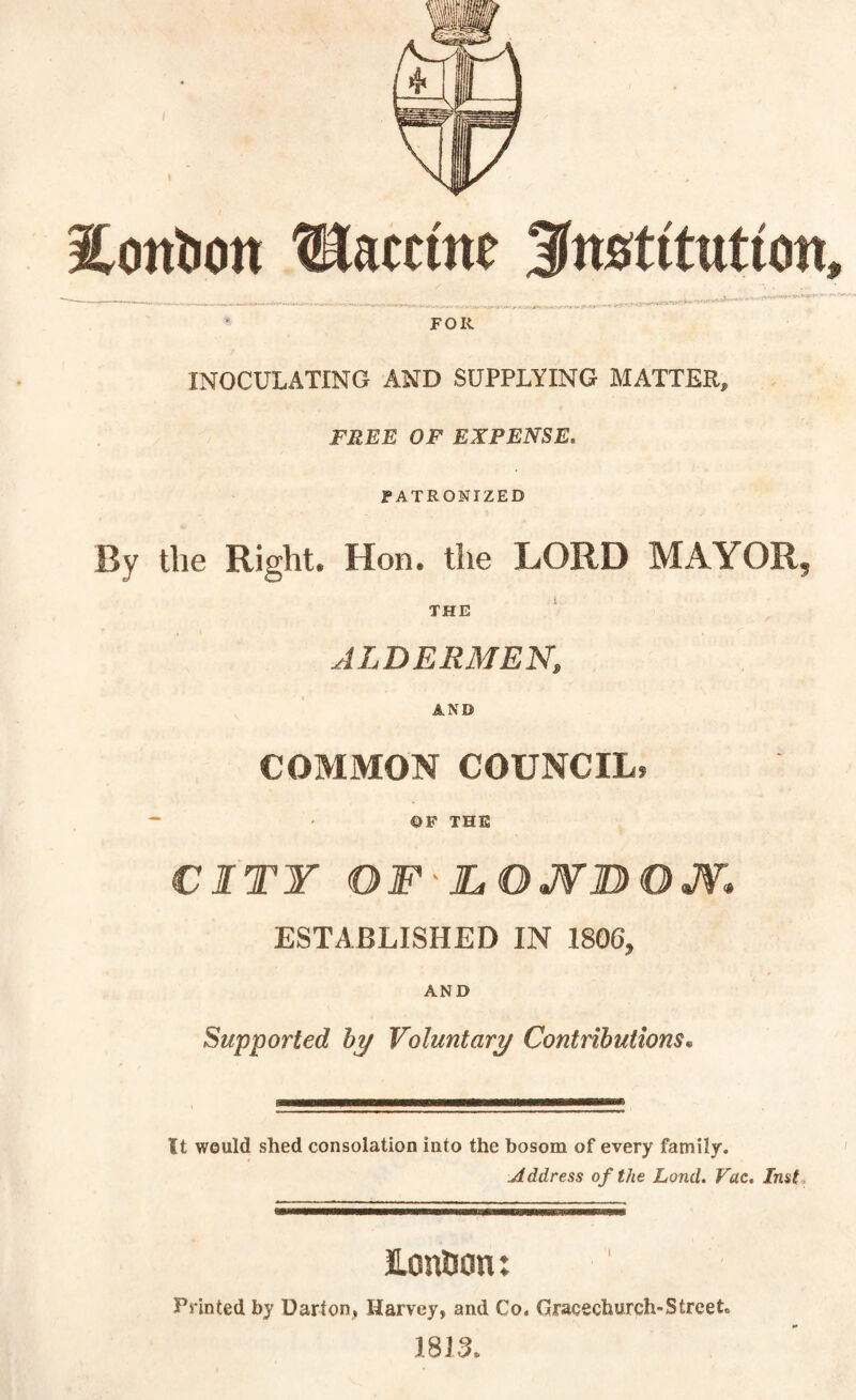 IContion tHam'ne 3nstitutton, FOR INOCULATING AND SUPPLYING MATTER, FREE OF EXPENSE, PATRONIZED By the Right. Hon. the LORD MAYOR? THE ALDERMEN, AND COMMON COUNCIL, ©F THE CITY OF'JLOJVBOJV,. ESTABLISHED IN 1806, AND Supported by Voluntary Contributions• It would shed consolation into the bosom of every family. Address of the Lond. Vac. Inst LcnSon: Printed by Uarton, Harvey, and Co. Gracechurch-Street. 1813.