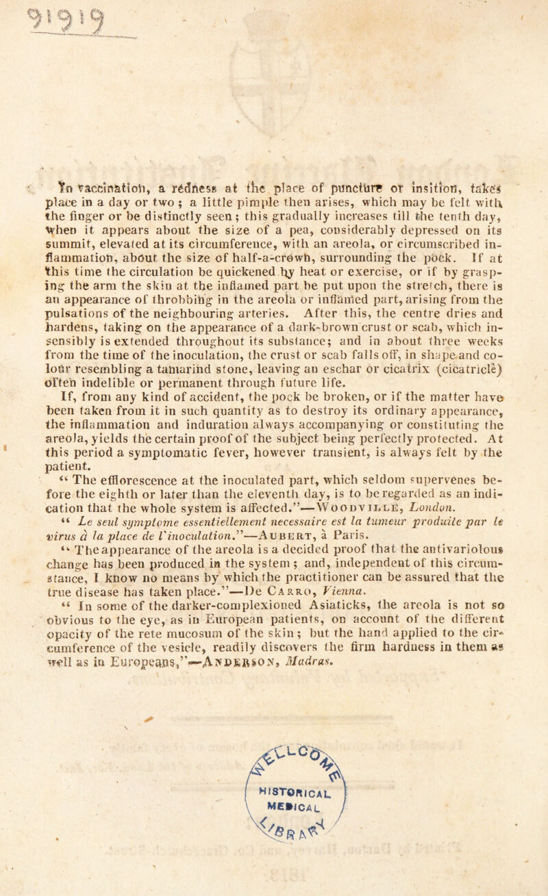 to vaccin&tioh, a redness at the place of puncture or insltion, take's place in a day or two ; a little pimple then arises, which may be felt with the finger or be distinctly seen; this gradually increases till the tenth day, When it appears about the size of a pea, considerably depressed on its summit, elevated at its circumference, with an areola, or circumscribed in¬ flammation, about the size of half-a-crowh, surrounding the pock. If at this time the circulation be quickened by heat or exercise, or if by grasp¬ ing the arm the skin at the inflamed part be put upon the stretch, there is an appearance of throbbing in the areola or inflamed part, arising from the pulsations of the neighbouring arteries. After this, the centre dries and hardens, taking on the appearance of a dark-brown crust or scab, which in¬ sensibly is extended throughout its substance; and in about three weeks from the time of the inoculation, the crust or scab falls off, in shape and co¬ lour resembling a tamarind stone, leaving au eschar or cicatrix (cicatricle) often indelible or permanent through future life. If, from auy kind of accident, the pock be broken, or if the matter have been taken from it in such quantity as to destroy its ordinary appearance, the inflammation and induration always accompanying or constituting the areoJa, yields the certain proof of the subject being perfectly protected. At this period a symptomatic fever, however transient, is always felt by the patient. “ The efflorescence at the inoculated part, which seldom supervenes be¬ fore the eighth or later than the eleventh day, is to be regarded as an indi¬ cation that the whole system is affected.”—Woodville, London. “ Le senl symptome essentiellement necessaire est la tuineur produite par U virus a la place de Vinoculation.”—Aubert, a Paris. “• The appearance of the areola is a decided proof that, the antivariolous change has been produced in the system ; and, independent of this circum¬ stance, I know no means by which the practitioner can be assured that the true disease has taken place.”—De Carro, Vienna. “ In some of the darker-complexioned Asiaticks, the areola is not so obvious to the eye, as in European patients, on account of the different opacity of the rete mucosum of the skin; but the hand applied to the cir¬ cumference of the vesicle, readily discovers the firm hardness in them as well as in Europeans,”—Madras. \